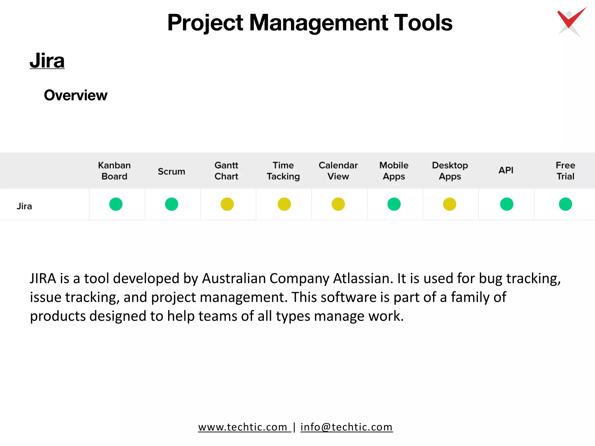 www.techtic.com | info@techtic.com
Project Management Tools
Overview
JIRA is a tool developed by Australian Company Atlassian. It is used for bug tracking,
issue tracking, and project management. This software is part of a family of
products designed to help teams of all types manage work.
Jira
 