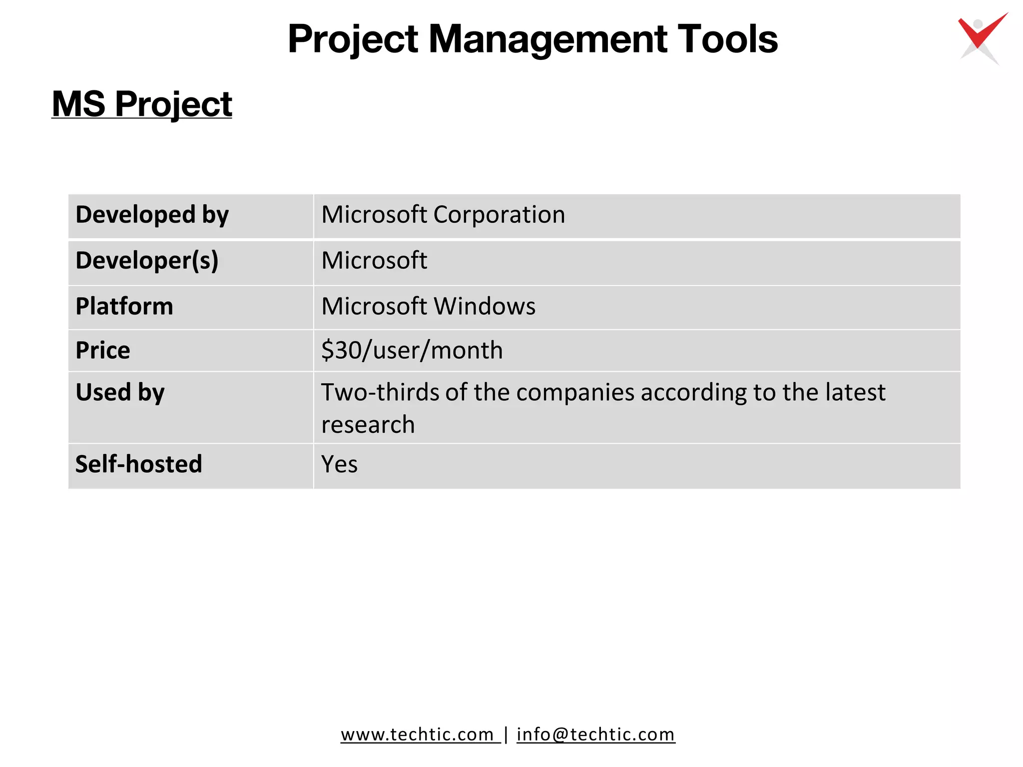 www.techtic.com | info@techtic.com
Project Management Tools
MS Project
Developed by Microsoft Corporation
Developer(s) Microsoft
Platform Microsoft Windows
Price $30/user/month
Used by Two-thirds of the companies according to the latest
research
Self-hosted Yes
 