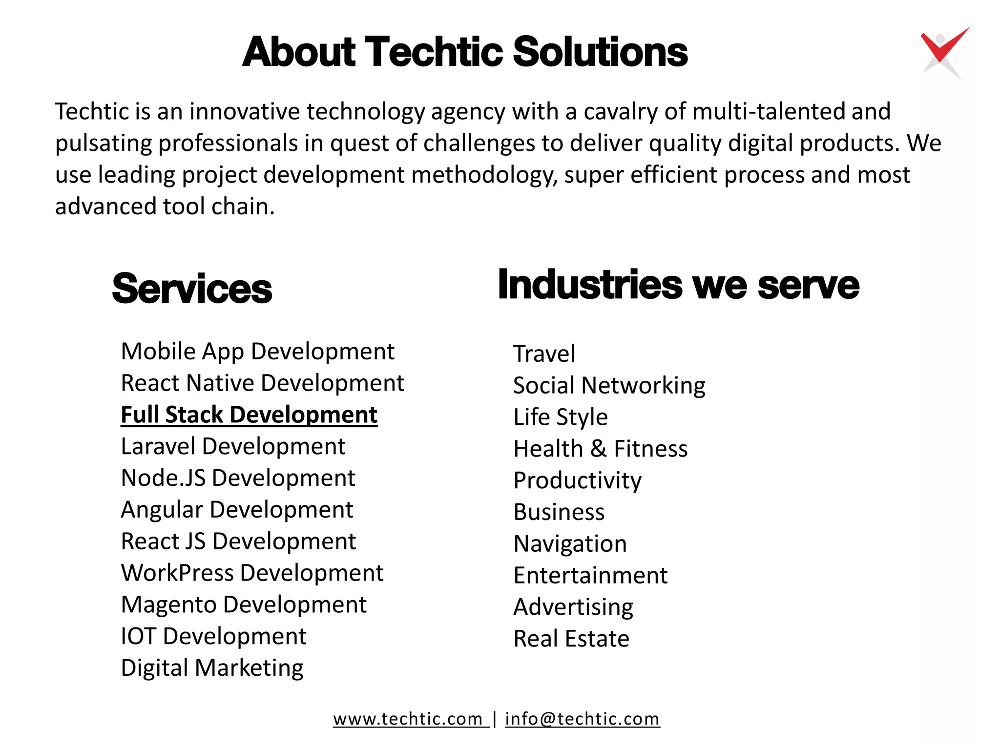 www.techtic.com | info@techtic.com
Techtic is an innovative technology agency with a cavalry of multi-talented and
pulsating professionals in quest of challenges to deliver quality digital products. We
use leading project development methodology, super efficient process and most
advanced tool chain.
About Techtic Solutions
Mobile App Development
React Native Development
Full Stack Development
Laravel Development
Node.JS Development
Angular Development
React JS Development
WorkPress Development
Magento Development
IOT Development
Digital Marketing
Travel
Social Networking
Life Style
Health & Fitness
Productivity
Business
Navigation
Entertainment
Advertising
Real Estate
Services Industries we serve
 