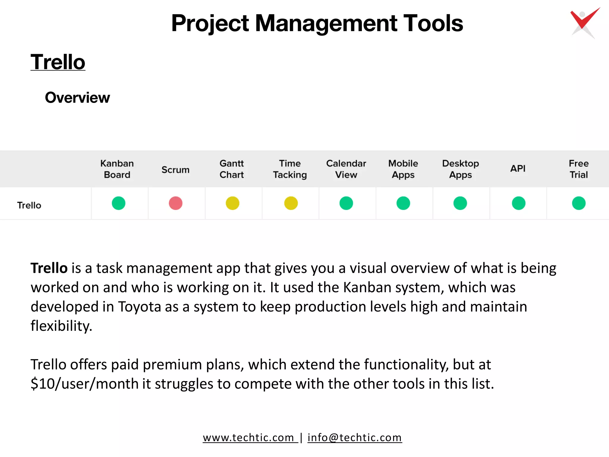 www.techtic.com | info@techtic.com
Project Management Tools
Trello
Overview
Trello is a task management app that gives you a visual overview of what is being
worked on and who is working on it. It used the Kanban system, which was
developed in Toyota as a system to keep production levels high and maintain
flexibility.
Trello offers paid premium plans, which extend the functionality, but at
$10/user/month it struggles to compete with the other tools in this list.
 