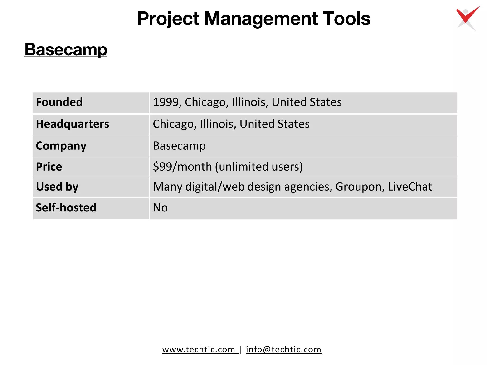 www.techtic.com | info@techtic.com
Project Management Tools
Basecamp
Founded 1999, Chicago, Illinois, United States
Headquarters Chicago, Illinois, United States
Company Basecamp
Price $99/month (unlimited users)
Used by Many digital/web design agencies, Groupon, LiveChat
Self-hosted No
 