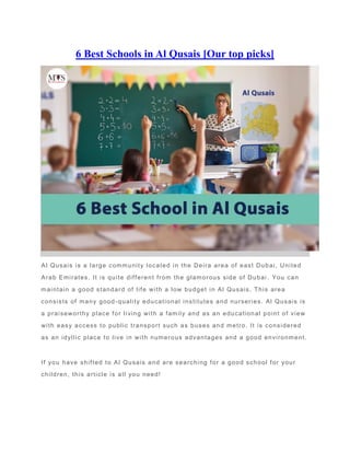 6 Best Schools in Al Qusais [Our top picks]
Al Qusais is a large community located in the Deira area of east Dubai, United
Arab Emirates. It is quite different from the glamorous side of Dubai . You can
maintain a good standard of life with a low budget in Al Qusais. This area
consists of many good-quality educational institutes and nurseries. Al Qusais is
a praiseworthy place for living with a family and as an educational point of view
with easy access to public transport such as buses and metro. It is considered
as an idyllic place to live in with numerous advantages and a good environment.
If you have shifted to Al Qusais and are searching for a good school for your
children, this article is all you need!
 