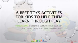 www.toysuae.c
6 BEST TOYS ACTIVITIES
FOR KIDS TO HELP THEM
LEARN THROUGH PLAY
TOYSUAE.COM IS OFFERING SOME OF THE 5 BEST KIDS
ACCESSORIES WHICH HELPS IN KIDS LEARNING
 