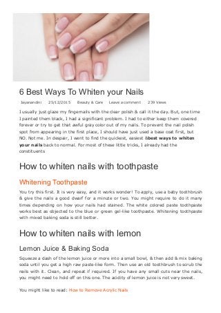 6 Best Ways To Whiten your Nails
Jayanandini   25/12/2015   Beauty & Care Leave a comment   239 Views
I usually just glaze my fingernails with the clear polish & call it the day. But, one time
I painted them black, I had a significant problem. I had to either keep them covered
forever or try to get that awful gray color out of my nails. To prevent the nail polish
spot from appearing in the first place, I should have just used a base coat first, but
NO. Not me. In despair, I went to find the quickest, easiest &best ways to whiten
your nails back to normal. For most of these little tricks, I already had the
constituents
How to whiten nails with toothpaste
Whitening Toothpaste
You try this first. It is very easy, and it works wonder! To apply, use a baby toothbrush
& give the nails a good dwarf for a minute or two. You might require to do it many
times  depending  on  how  your  nails  had  stained.  The  white  colored  paste  toothpaste
works best as objected to the blue or green gel­like toothpaste. Whitening toothpaste
with mixed baking soda is still better.
How to whiten nails with lemon
Lemon Juice & Baking Soda
Squeeze a dash of the lemon juice or more into a small bowl, & then add & mix baking
soda until you get a high raw paste­like form. Then use an old toothbrush to scrub the
nails with it. Clean, and repeat if required. If you have any small cuts near the nails,
you might need to hold off on this one. The acidity of lemon juice is not very sweet.
You might like to read: How to Remove Acrylic Nails
How to whiten nails with baking soda
 