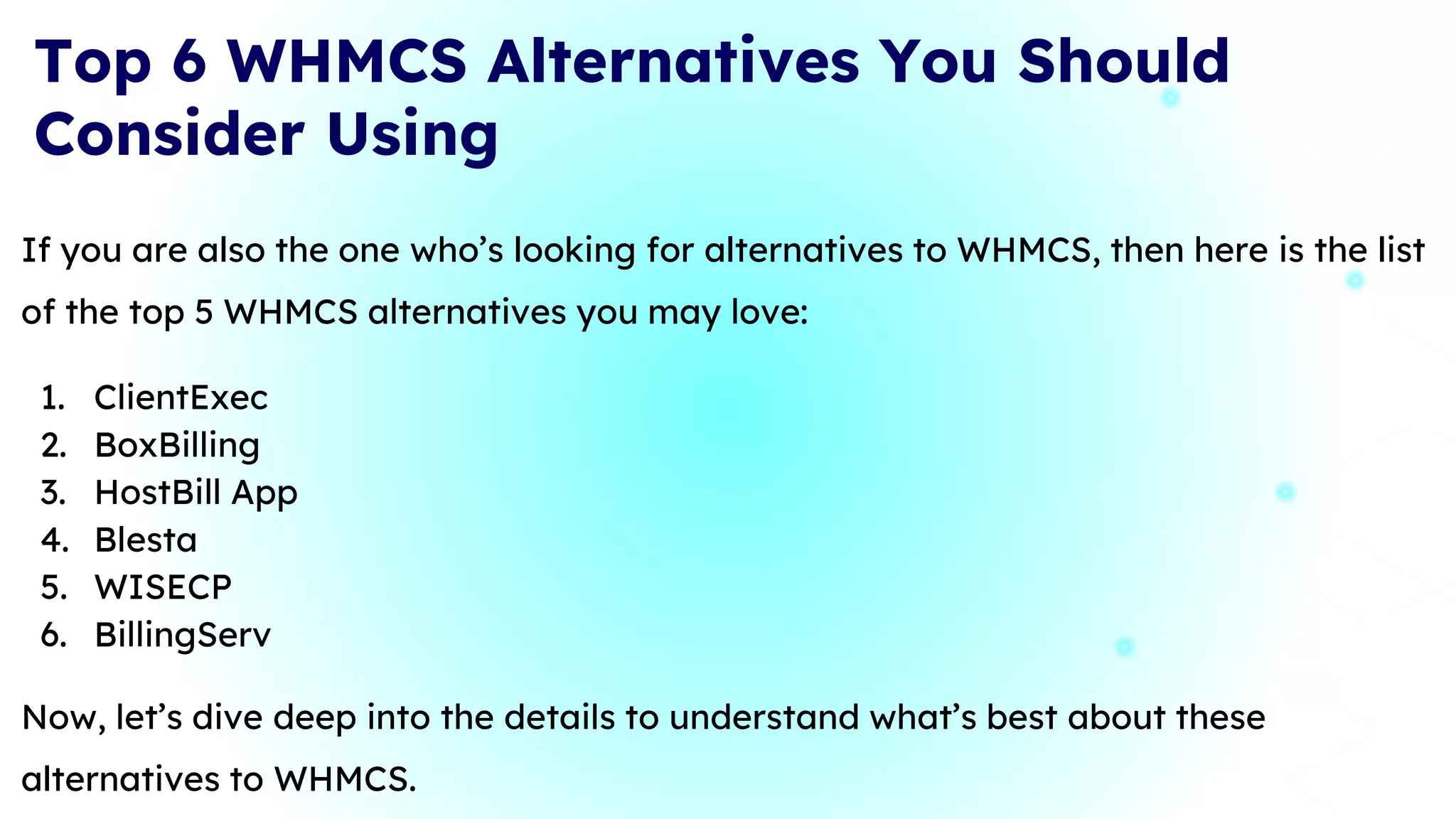 If you are also the one who’s looking for alternatives to WHMCS, then here is the list
of the top 5 WHMCS alternatives you may love:
1. ClientExec
2. BoxBilling
3. HostBill App
4. Blesta
5. WISECP
6. BillingServ
Now, let’s dive deep into the details to understand what’s best about these
alternatives to WHMCS.
Top 6 WHMCS Alternatives You Should
Consider Using
10
 