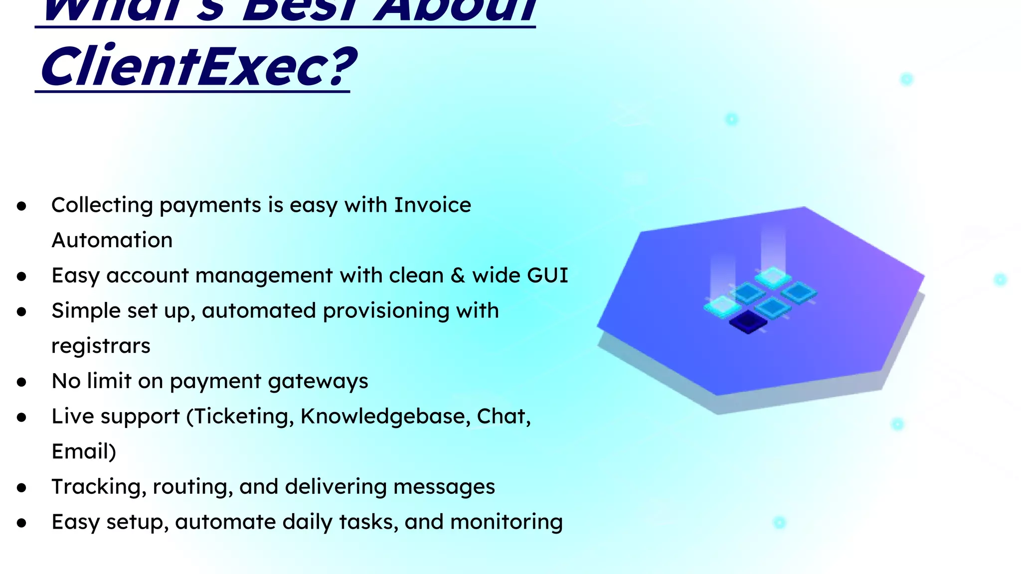 What’s Best About
ClientExec?
● Collecting payments is easy with Invoice
Automation
● Easy account management with clean & wide GUI
● Simple set up, automated provisioning with
registrars
● No limit on payment gateways
● Live support (Ticketing, Knowledgebase, Chat,
Email)
● Tracking, routing, and delivering messages
● Easy setup, automate daily tasks, and monitoring
 