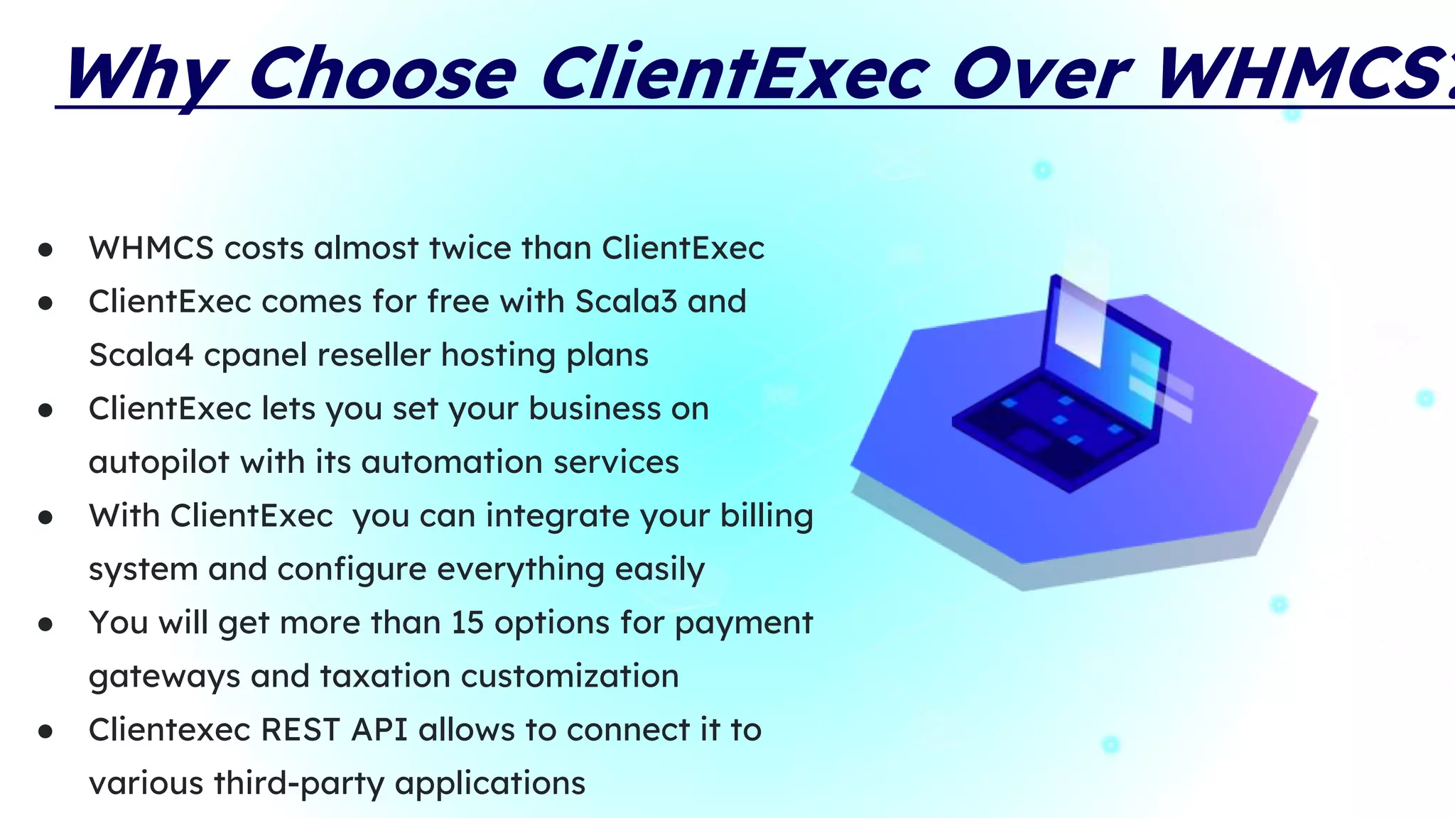 Why Choose ClientExec Over WHMCS?
● WHMCS costs almost twice than ClientExec
● ClientExec comes for free with Scala3 and
Scala4 cpanel reseller hosting plans
● ClientExec lets you set your business on
autopilot with its automation services
● With ClientExec you can integrate your billing
system and configure everything easily
● You will get more than 15 options for payment
gateways and taxation customization
● Clientexec REST API allows to connect it to
various third-party applications
 