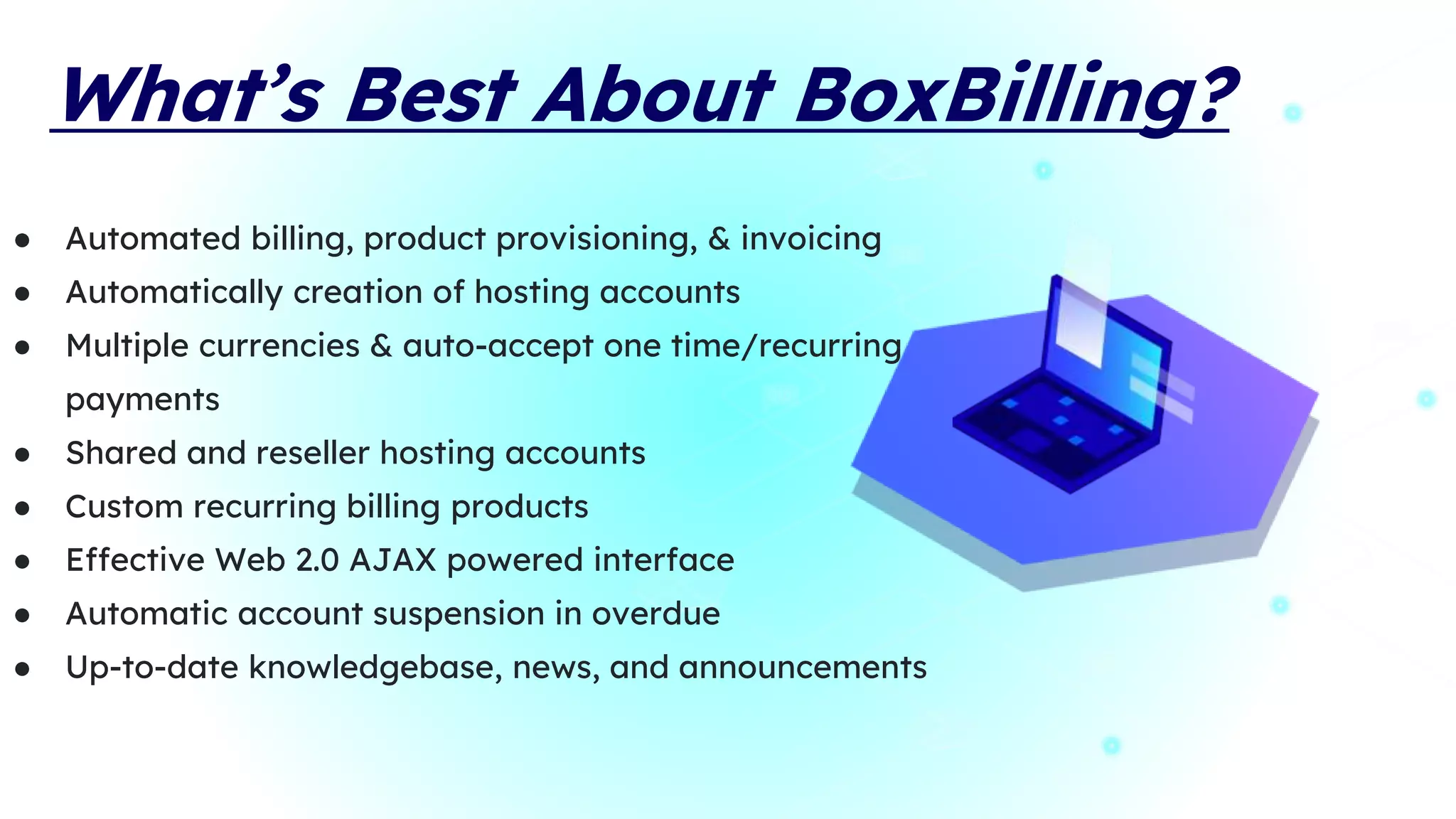 What’s Best About BoxBilling?
● Automated billing, product provisioning, & invoicing
● Automatically creation of hosting accounts
● Multiple currencies & auto-accept one time/recurring
payments
● Shared and reseller hosting accounts
● Custom recurring billing products
● Effective Web 2.0 AJAX powered interface
● Automatic account suspension in overdue
● Up-to-date knowledgebase, news, and announcements
 