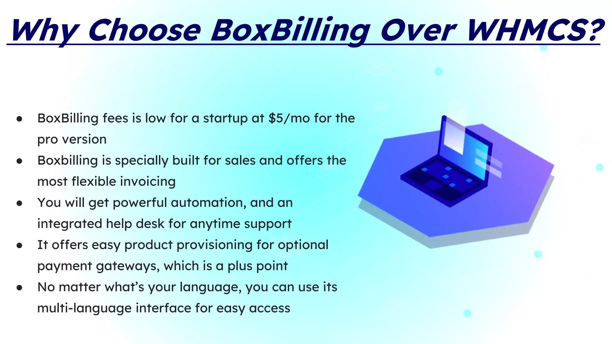 Why Choose BoxBilling Over WHMCS?
● BoxBilling fees is low for a startup at $5/mo for the
pro version
● Boxbilling is specially built for sales and offers the
most flexible invoicing
● You will get powerful automation, and an
integrated help desk for anytime support
● It offers easy product provisioning for optional
payment gateways, which is a plus point
● No matter what’s your language, you can use its
multi-language interface for easy access
 