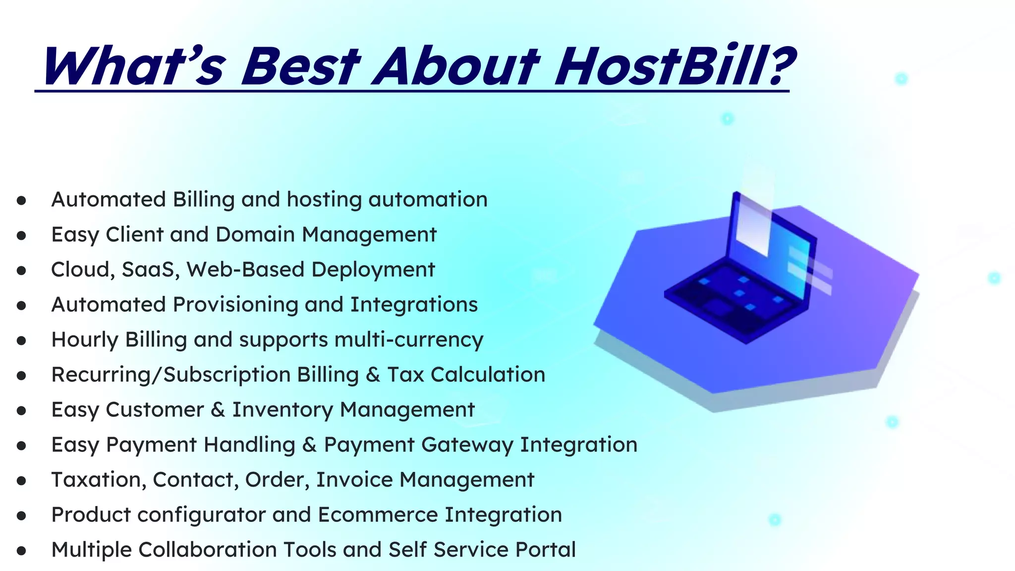 What’s Best About HostBill?
● Automated Billing and hosting automation
● Easy Client and Domain Management
● Cloud, SaaS, Web-Based Deployment
● Automated Provisioning and Integrations
● Hourly Billing and supports multi-currency
● Recurring/Subscription Billing & Tax Calculation
● Easy Customer & Inventory Management
● Easy Payment Handling & Payment Gateway Integration
● Taxation, Contact, Order, Invoice Management
● Product configurator and Ecommerce Integration
● Multiple Collaboration Tools and Self Service Portal
 