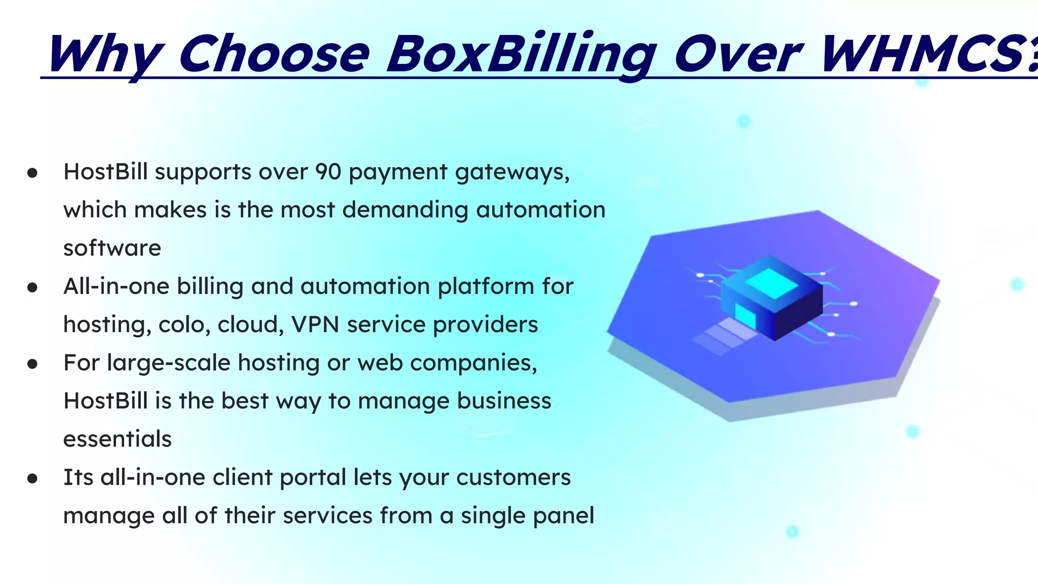 Why Choose BoxBilling Over WHMCS?
● HostBill supports over 90 payment gateways,
which makes is the most demanding automation
software
● All-in-one billing and automation platform for
hosting, colo, cloud, VPN service providers
● For large-scale hosting or web companies,
HostBill is the best way to manage business
essentials
● Its all-in-one client portal lets your customers
manage all of their services from a single panel
 