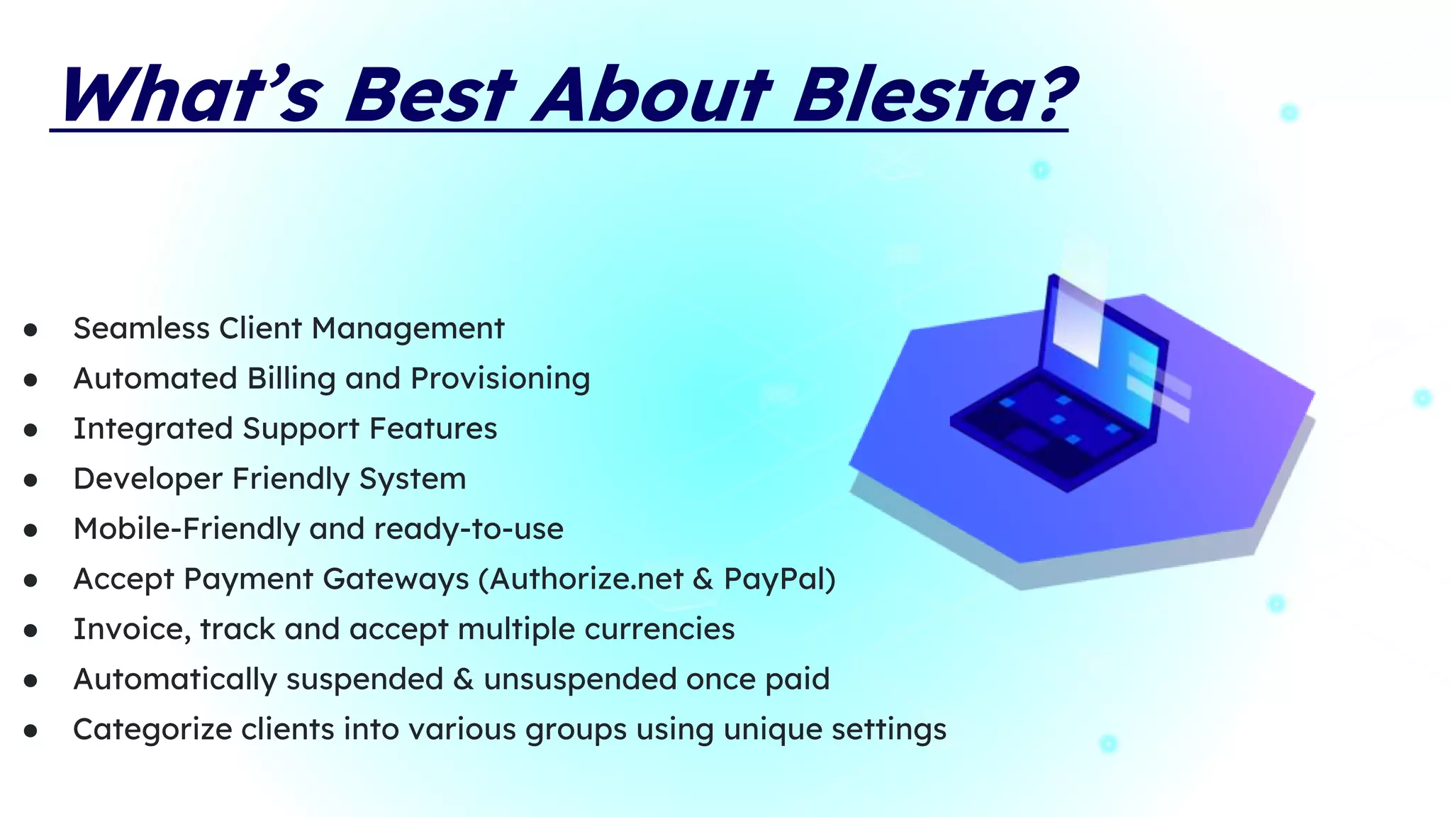 What’s Best About Blesta?
● Seamless Client Management
● Automated Billing and Provisioning
● Integrated Support Features
● Developer Friendly System
● Mobile-Friendly and ready-to-use
● Accept Payment Gateways (Authorize.net & PayPal)
● Invoice, track and accept multiple currencies
● Automatically suspended & unsuspended once paid
● Categorize clients into various groups using unique settings
 