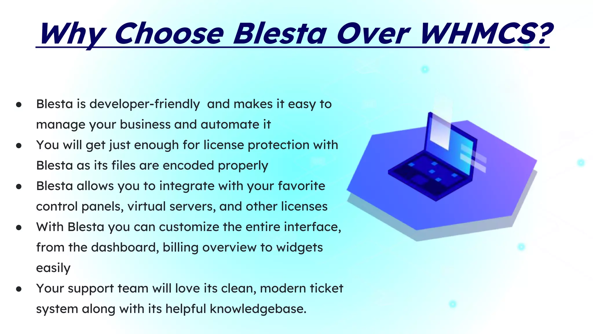 Why Choose Blesta Over WHMCS?
● Blesta is developer-friendly and makes it easy to
manage your business and automate it
● You will get just enough for license protection with
Blesta as its files are encoded properly
● Blesta allows you to integrate with your favorite
control panels, virtual servers, and other licenses
● With Blesta you can customize the entire interface,
from the dashboard, billing overview to widgets
easily
● Your support team will love its clean, modern ticket
system along with its helpful knowledgebase.
 
