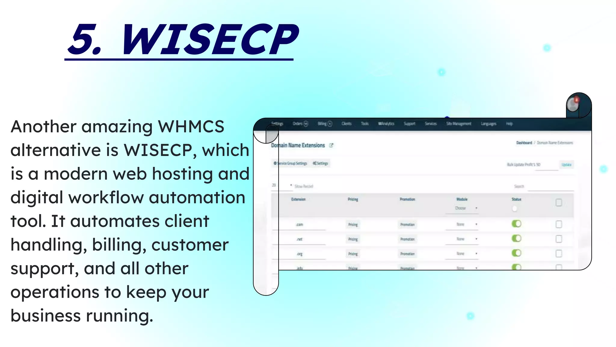 5. WISECP
Another amazing WHMCS
alternative is WISECP, which
is a modern web hosting and
digital workflow automation
tool. It automates client
handling, billing, customer
support, and all other
operations to keep your
business running.
 
