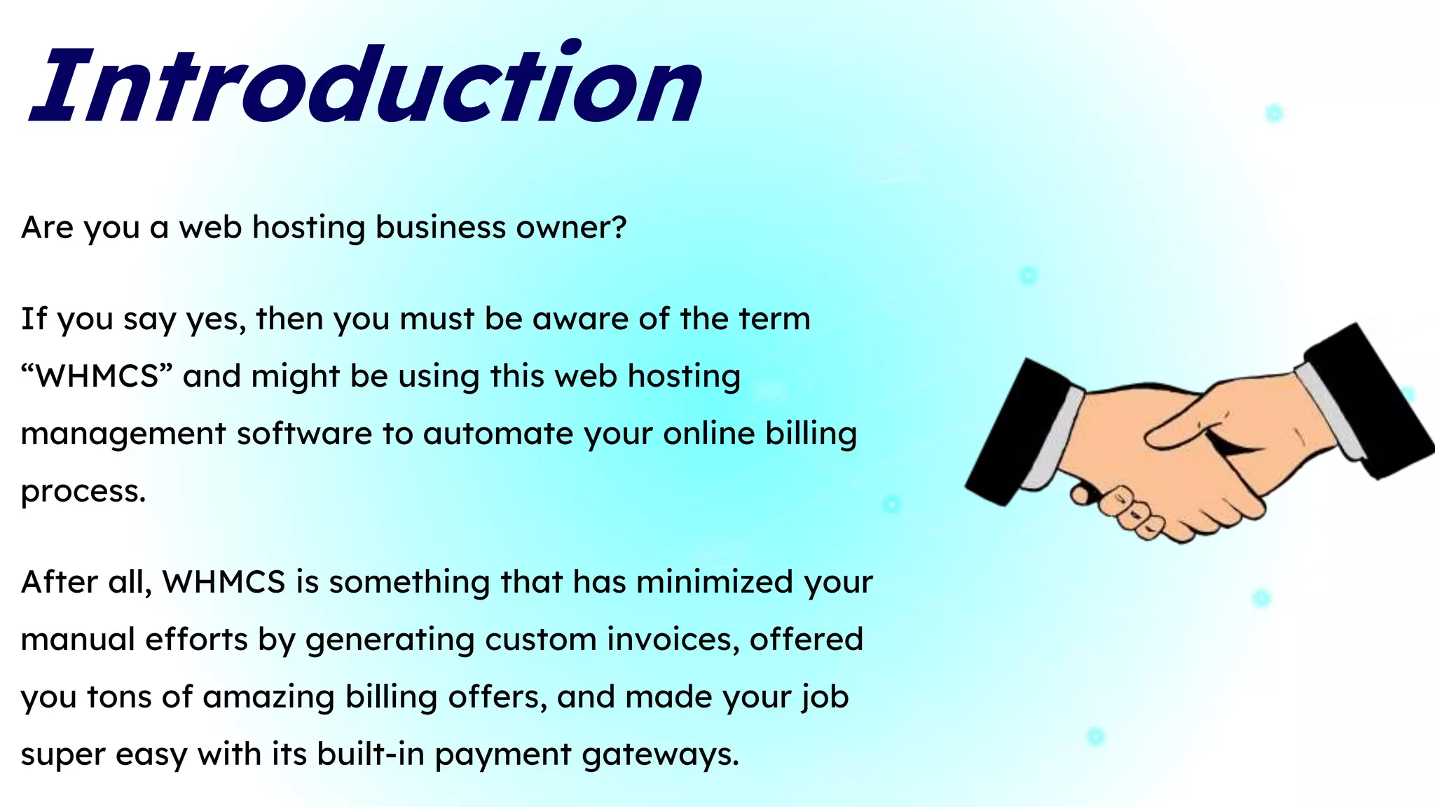 Introduction
Are you a web hosting business owner?
If you say yes, then you must be aware of the term
“WHMCS” and might be using this web hosting
management software to automate your online billing
process.
After all, WHMCS is something that has minimized your
manual efforts by generating custom invoices, offered
you tons of amazing billing offers, and made your job
super easy with its built-in payment gateways.
3
 