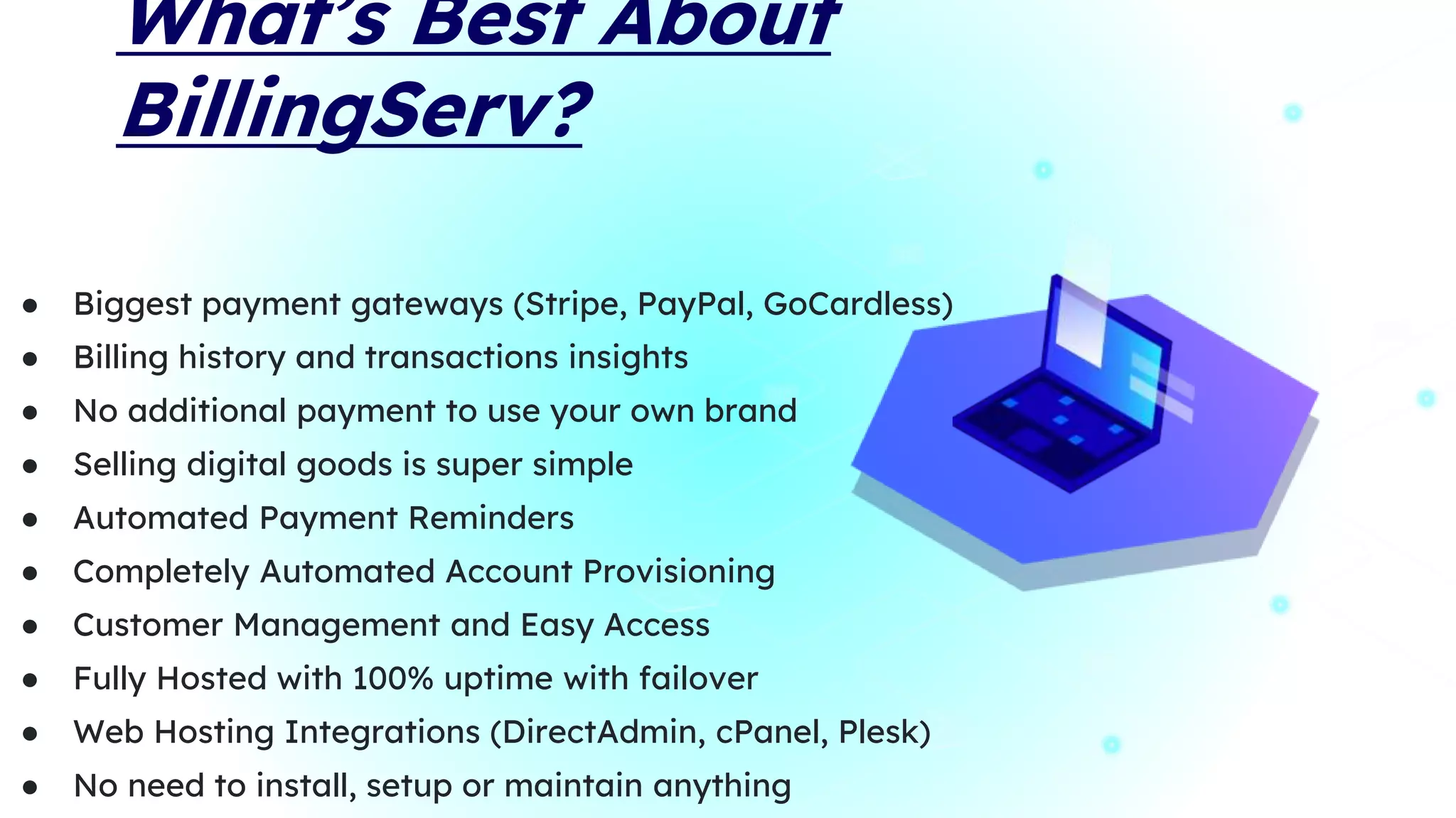 What’s Best About
BillingServ?
● Biggest payment gateways (Stripe, PayPal, GoCardless)
● Billing history and transactions insights
● No additional payment to use your own brand
● Selling digital goods is super simple
● Automated Payment Reminders
● Completely Automated Account Provisioning
● Customer Management and Easy Access
● Fully Hosted with 100% uptime with failover
● Web Hosting Integrations (DirectAdmin, cPanel, Plesk)
● No need to install, setup or maintain anything
 
