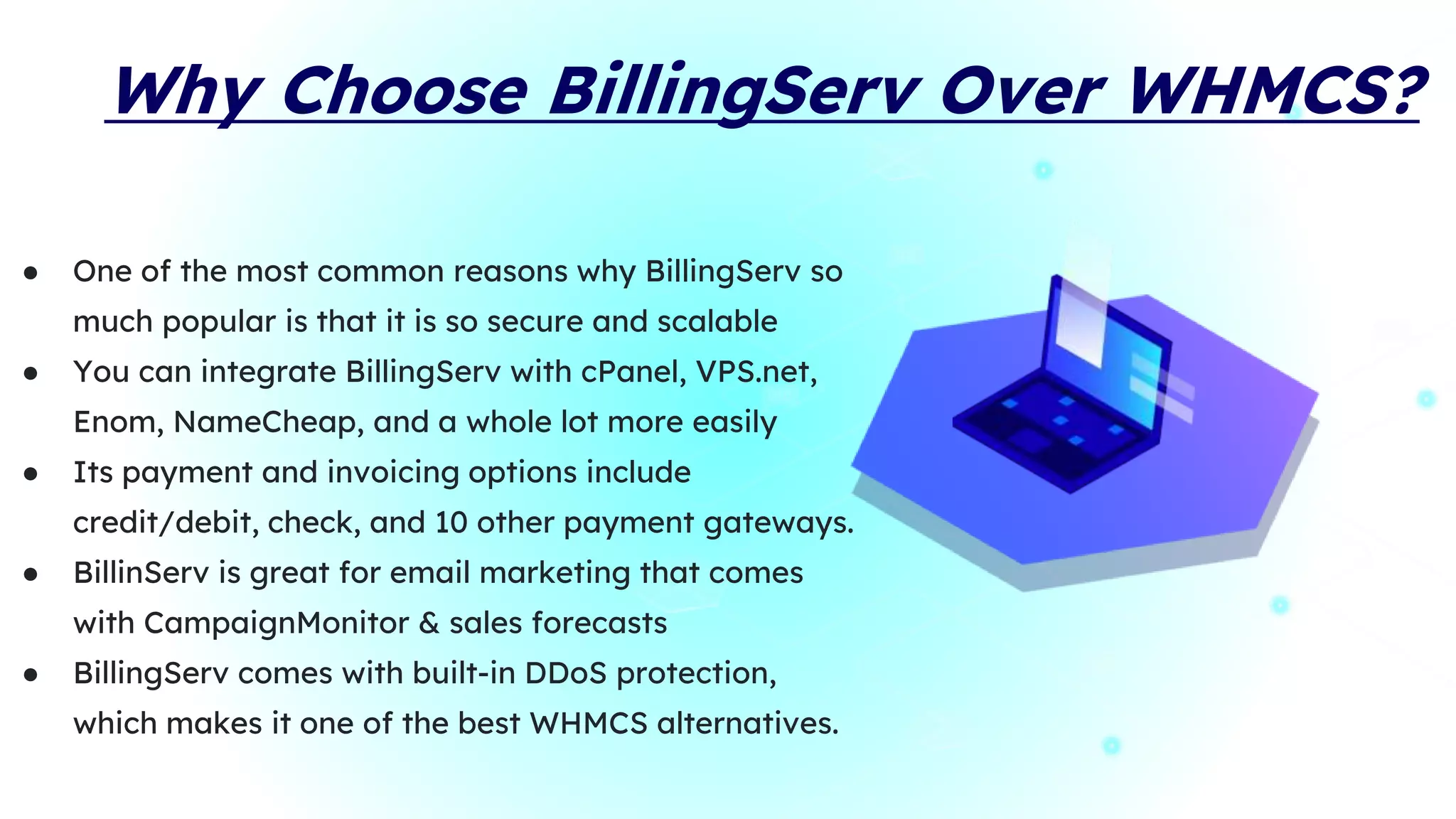 Why Choose BillingServ Over WHMCS?
● One of the most common reasons why BillingServ so
much popular is that it is so secure and scalable
● You can integrate BillingServ with cPanel, VPS.net,
Enom, NameCheap, and a whole lot more easily
● Its payment and invoicing options include
credit/debit, check, and 10 other payment gateways.
● BillinServ is great for email marketing that comes
with CampaignMonitor & sales forecasts
● BillingServ comes with built-in DDoS protection,
which makes it one of the best WHMCS alternatives.
 