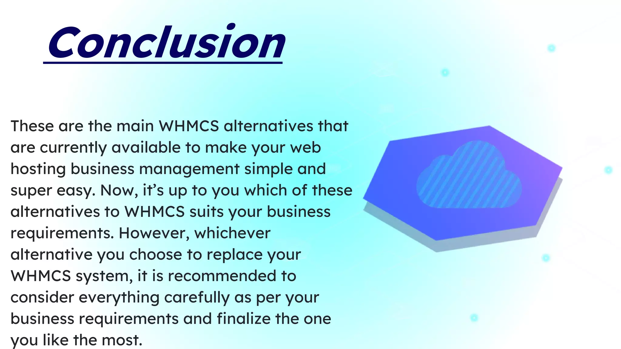 Conclusion
These are the main WHMCS alternatives that
are currently available to make your web
hosting business management simple and
super easy. Now, it’s up to you which of these
alternatives to WHMCS suits your business
requirements. However, whichever
alternative you choose to replace your
WHMCS system, it is recommended to
consider everything carefully as per your
business requirements and finalize the one
you like the most.
 