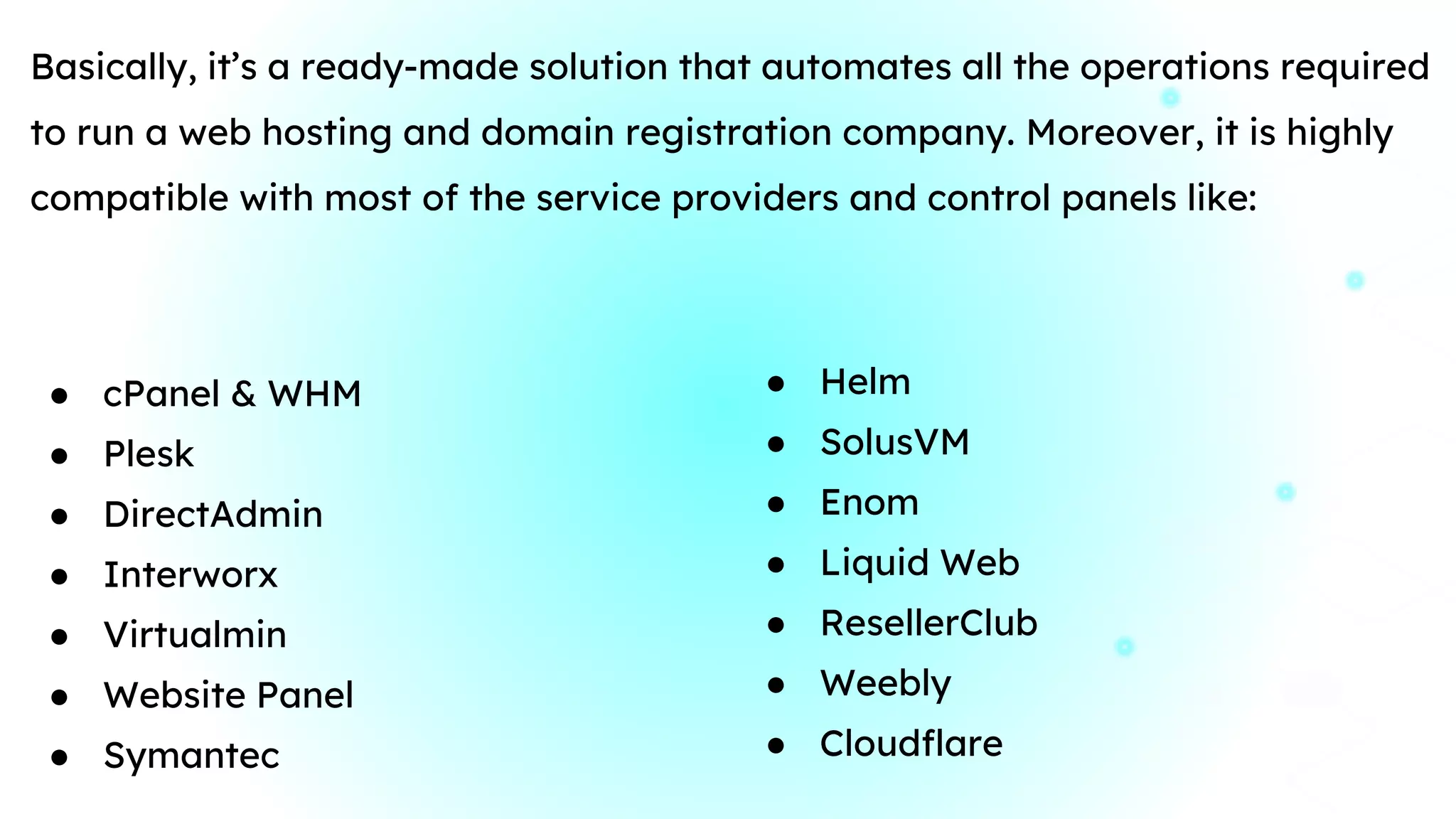 Basically, it’s a ready-made solution that automates all the operations required
to run a web hosting and domain registration company. Moreover, it is highly
compatible with most of the service providers and control panels like:
● cPanel & WHM
● Plesk
● DirectAdmin
● Interworx
● Virtualmin
● Website Panel
● Symantec
● Helm
● SolusVM
● Enom
● Liquid Web
● ResellerClub
● Weebly
● Cloudflare
 