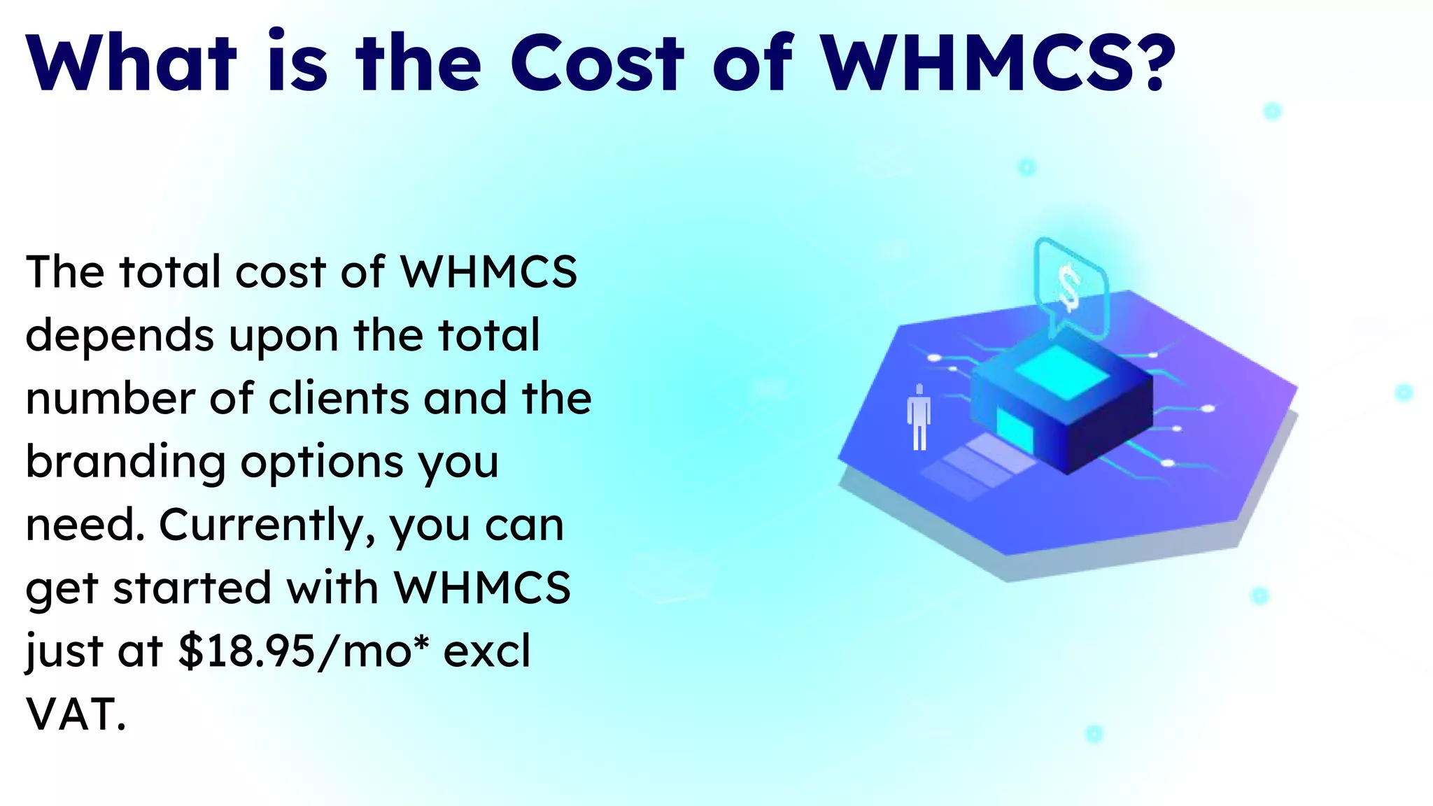 What is the Cost of WHMCS?
The total cost of WHMCS
depends upon the total
number of clients and the
branding options you
need. Currently, you can
get started with WHMCS
just at $18.95/mo* excl
VAT.
 