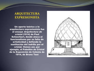 ARQUITECTURA EXPRESIONISTAUn aporte teórico a la arquitectura expresionista fue el ensayo Arquitectura de cristal (1914) de Paul Scheerbart, donde ataca el funcionalismo por su falta de artisticidad y defiende la sustitución del ladrillo por el cristal. Vemos así, por ejemplo, el Pabellón de Cristal de la Exposición de Colonia de 1914, de Bruno Taut