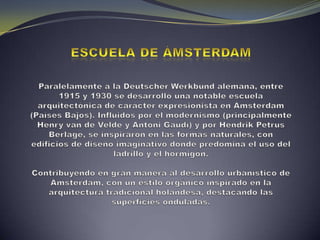 Escuela de Ámsterdam Paralelamente a la DeutscherWerkbund alemana, entre 1915 y 1930 se desarrolló una notable escuela arquitectónica de carácter expresionista en Ámsterdam (Países Bajos). Influidos por el modernismo (principalmente Henry van de Velde y Antoni Gaudí) y por Hendrik Petrus Berlage, se inspiraron en las formas naturales, con edificios de diseño imaginativo donde predomina el uso del ladrillo y el hormigón. Contribuyendo en gran manera al desarrollo urbanístico de Ámsterdam, con un estilo orgánico inspirado en la arquitectura tradicional holandesa, destacando las superficies onduladas.
