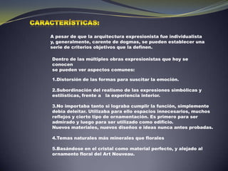 Características:A pesar de que la arquitectura expresionista fue individualista y, generalmente, carente de dogmas, se pueden establecer una serie de criterios objetivos que la definen.Dentro de las múltiples obras expresionistas que hoy se conocense pueden ver aspectos comunes:Distorsión de las formas para suscitar la emoción.2.Subordinación del realismo de las expresiones simbólicas y estilísticas, frente a   la experiencia interior. 3.No importaba tanto si lograba cumplir la función, simplemente debía deleitar. Utilizaba para ello espacios innecesarios, muchos reflejos y cierto tipo de ornamentación. Es primero para ser admirado y luego para ser utilizado como edificio.  Nuevos materiales, nuevos diseños e ideas nunca antes probadas.  4.Temas naturales más minerales que florales 5.Basándose en el cristal como material perfecto, y alejado al ornamento floral del Art Nouveau.  