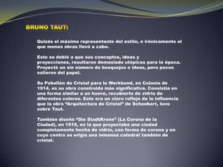 Bruno Taut:Quizás el máximo representante del estilo, e irónicamente el que menos obras llevó a cabo. Esto se debió a que sus conceptos, ideas y proyecciones, resultaron demasiado utópicas para la época. Proyectó un sin número de bosquejos e ideas, pero pocos salieron del papel. Su Pabellón de Cristal para le Werkbund, en Colonia de 1914, es su obra construida más significativa. Consistía en una forma similar a un huevo, recubierto de vidrio de diferentes colores. Este era un claro reflejo de la influencia que la obra “Arquitectura de Cristal” de Scheebart, tuvo sobre Taut. También diseñó “Die StadtKrone” (La Corona de la Ciudad), en 1919, en la que proyectaba una ciudad completamente hecha de vidrio, con forma de corona y en cuyo centro se erigía una inmensa catedral también de cristal.