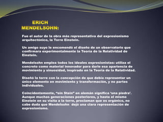 Erich mendelsohn:Fue el autor de la obra más representativa del expresionismo arquitectónico, la Torre Einstein. Un amigo suyo le encomendó el diseño de un observatorio que confirmara experimentalmente la Teoría de la Relatividad de Einstein. Mendelsohn emplea todos los ideales expresionistas: utiliza el concreto como material innovador para darle esa apariencia de movimiento y sinuosidad, inspirado en la Teoría de la Relatividad.        Diseñó la torre con la concepción de que debía representar un único elemento en movimiento y transformación, y no partes individuales. Coincidentemente, “einStein” en alemán significa ‘una piedra’.  Aunque muchas generaciones posteriores, y hasta el mismo Einstein en su visita a la torre, proclaman que es orgánico, no cabe duda que Mendelsohn  dejó una clara representación de expresionismo.   