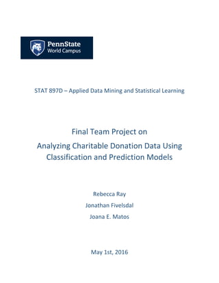 STAT 897D – Applied Data Mining and Statistical Learning
Final Team Project on
Analyzing Charitable Donation Data Using
Classification and Prediction Models
Rebecca Ray
Jonathan Fivelsdal
Joana E. Matos
May 1st, 2016
 