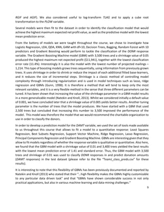9
RGIF and AGIF). We also considered useful to log-transform TLAG and to apply a cube root
transformation to the PLOW variable.
Several models were then fit to the dataset in order to identify the classification model that would
achieve the highest maximum expected net profit value, as well as the predictive model with the lowest
mean prediction error.
From the battery of models we were taught throughout the course, we chose to investigate how
Logistic Regression, LDA, QDA, KNN, GAM with df=10, Decision Trees, Bagging, Random Forest with 10
predictors and Gradient Boosting would perform to tackle the classification of the DONR response
variable. The Gradient Boosting Machine model (GBM) with 3,500 trees and a shrinkage value of 0.05
produced the highest maximum net expected profit ($11,941), together with the lowest classification
error rate (11.4%). Interestingly it is also the model with the lowest number of projected mailings –
1,214. This type of boosting models grows trees sequentially, using information from previously grown
trees. It uses shrinkage in order to shrink or reduce the impact of each additional fitted base-learners,
and it reduces the size of incremental steps. Shrinkage is a classic method of controlling model
complexity through introducing regularization and is used in model techniques such as lasso, ridge
regression and GBMs (Gunn, 1998). It is therefore a method that will tend to keep only the most
relevant variables, and it is a very flexible method in the sense that three different parameters can be
tuned. It has been shown that increasing the value of the shrinkage parameter in a GBM model results
in a more generalizable model (Natekin and Knoll, 2013). Whilst we considered initially a default value
of 0.001, we have concluded later that a shrinkage value of 0.005 yields better results. Another tuning
parameter is the number of trees that the model produces. We have started with a GBM that used
2,500 trees but concluded that increasing this number to 3,500 improved the performance of the
model. This model was therefore the model that we would recommend the charitable organization to
use in order to classify the donors.
In order to develop a prediction model for the DAMT variable, we used the set of tools made available
to us throughout this course that allows to fit a model to a quantitative response: Least Squares
Regression, Best Subsets Regression, Support Vector Machine, Ridge Regression, Lasso Regression,
Principal Components Regression and Gradient Boosting Machine. GBMs are interesting given that they
allow to fit models regardless of whether the response variable is qualitative or quantitative. Also here,
we found that the GBM model with a shrinkage value of 0.01 and 3,400 trees yielded the best results
with the lowest mean prediction error of 1.41 and standard error. Thus, the GBM model with 3,500
trees and shrinkage of 0.01 was used to classify DONR responses in and predict donation amounts
(DAMT responses) in the test dataset (please refer to the file “TeamJ_class_preds.csv” for these
results).
It is interesting to note that this flexibility of GBMs has been previously documented and reported by
Natekin and Knoll (2013) who stated that their “…high flexibility makes the GBMs highly customizable
to any particular data driven task” and that “GBMs have shown considerable success in not only
practical applications, but also in various machine-learning and data-mining challenges.”
 