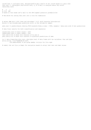 cutoff.test <- sort(post.test, decreasing=T)[n.mail.test+1] # set cutoff based on n.mail.test
chat.test <- ifelse(post.test>cutoff.test, 1, 0) # mail to everyone above the cutoff
table(chat.test)
# 0 1
# 1719 288
# based on this model we'll mail to the 288 highest posterior probabilities
# See below for saving chat.test into a file for submission
# select GBM with 3,500 trees and shrinkage = 0.01 (with Gaussian Distribution)
#since it has minimum mean prediction error in the validation sample
yhat.test <- predict(boost.charity.3500.hundreth.Pred,n.trees = 3500, newdata = data.test.std) # test predictions
# Save final results for both classification and regression
length(chat.test) # check length = 2007
length(yhat.test) # check length = 2007
chat.test[1:10] # check this consists of 0s and 1s
yhat.test[1:10] # check this consists of plausible predictions of damt
ip <- data.frame(chat=chat.test, yhat=yhat.test) # data frame with two variables: chat and yhat
write.csv(ip, file="JEDM-RR-JF.csv",
row.names=FALSE) # use group member initials for file name
# submit the csv file in Angel for evaluation based on actual test donr and damt values
 