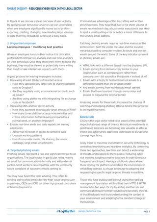 THREAT INSIGHT - REDUCING CYBER RISK IN THE LEGAL SECTOR
In Figure 4, we can see a clear overview of user activity.
By applying user behaviour analytics we can understand
when one employee significantly moves out of profile –
exporting, printing, changing, downloading large volumes
of data that they should not access on a daily basis.
3. Disgruntled employee
Leaving employees – monitoring best practice
When an employee hands in their notice it is critical to
perform both retroactive analysis and real-time analytics
on their behaviour. Once they show their intent to leave the
business, they must be viewed as potentially more willing
than most to take intellectual property with them.
A good process for leaving employees includes:
•	 Reviewing at least 30 days of Internet access
»» Have they uploaded any large files to sharing websites
such as Dropbox?
»» Are they regularly using external email accounts such
as Gmail?
»» Are they using platforms with integrating file exchange
such as Facebook?
•	 Reviewing DMS and file server activity
»» Have they accessed an unusually large amount of files?
»» How many times did they access more sensitive and
critical information before leaving compared to a
normal week, or another employee?
•	 Enable real-time alerts and daily reports on leaving
employees:
»» Abnormal increases in access to sensitive data
»» Unusual working patterns
»» Use of removable media, file sharing, document
exchange, large email attachments
4. Targeted phishing emails
Phishing emails represent a real and significant threat to all
organisations. The legal sector in particular relies heavily
on email for communication internally and with external
parties. Most workers can empathise with the commonly
raised complaint of too many emails coming in.
You may have heard the term whaling. This refers to
sending well-crafted emails to very high value targets such
as partners, CEOs and CFO (or other high placed controllers
of finance/payments).
Criminals take advantage of this by crafting well written
phishing emails. They hope that due to the sheer volume of
emails received each day, a busy senior executive is less likely
to spot a small spelling error or notice a minor difference to
the sending email address.
Catching phishing emails requires real-time analysis of the
entire email – both the visible message and the invisible
meta-data used by computer systems to route and process
emails around the world. Some of the key indicators present
in phishing emails are:
•	 HTML links with a different target than the displayed URL
•	 Emails coming from domains very similar to your
organisation such as connpany.com rather than
company.com - did you notice the double n instead of m?
•	 Emails with a Reply-To field set to return emails to a
different recipient than the original sender
•	 Any emails coming from non-trusted email servers
•	 Emails that have bounced through many relays and
proxies to disguise the original sender
Analysing emails for these traits increases the chances of
catching and stopping phishing attacks before they progress
to an impacting event.
Conclusion
CISOs in the legal sector need to be aware of the potential
impact of a broad range of threats. Historical investments in
point based solutions are becoming less valuable as attacks
evolve and adversaries apply new techniques to disrupt and
damage legal firms.
A key trend to maximise investment in security technology is
centralised monitoring and real-time analytics. By combining
these two approaches, law firms can detect a wide range
of threats, and respond to them quickly. Reducing cyber
risk involves adopting creative solutions in order to reduce
frequency and impact. Having a solution in place where
those driving the platform understand the environment in
which they operate, is a huge advantage to adopting and
responding to specific legal targeted threats in real time.
Those who have outsourced without laying the right log
management foundation will find that their MTTD & MTTR
is reduced in two ways. Firstly by adding another silo and
communication layer to their solution and secondly, the risk
of that third-party not truly understanding the context of
your environment and adapting to the constant change of
the business.
INFO@LOGRHYTHM.COM PAGE 7
 