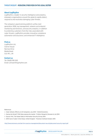 THREAT INSIGHT - REDUCING CYBER RISK IN THE LEGAL SECTOR
INFO@LOGRHYTHM.COM PAGE 8
©2016 LogRhythm Inc. | Reducing_Cyber_Risk_in_Legal_Sector_WhitePaper_3.16
About LogRhythm
LogRhythm, a leader in security intelligence and analytics,
empowers organisations around the globe to rapidly detect,
respond to and neutralise damaging cyber threats.
The company’s award-winning platform unifies next-
generation SIEM, log management, network and endpoint
monitoring and forensics, and security analytics. In addition
to protecting customers from the risks associated with
cyber threats, LogRhythm provides innovative compliance
automation and assurance, and enhanced IT intelligence.
Find us
LogRhythm Ltd.
Clarion House
Norreys Drive
Maidenhead
SL6 4FL, UK
Contact us
Tel: 01628 918 300
Email: uk-team@logrhythm.com
References
1-	 Cyber-attacks: Effects on UK Companies July 2014 – Oxford Economics
2-	 Having the Street? FIN4 likely playing the market - FireEye (Vengerik, Dinnesen et al) 2014
3-	 Source: PwC, The Global State of Information Security Survey 2015
4-	 2015 Cost of Cyber Crime Study: United Kingdom - Ponemon Institute October 2015
http://www.lexisnexis.com/law-firm-practice-management/document-security/document-security-report.pdf
 