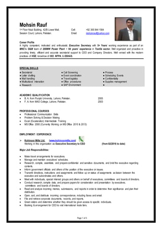Page 1 of 3
Career Profile
A highly competent, motivated and enthusiastic Executive Secretary with 5+ Years’ working experience as part of an
MNC’s O&M team of 200MW Power Plant + 04 years’ experience in Textile sector. Well organized and proactive in
providing timely, efficient and accurate secretarial support to CEO and Company Directors. Well versed with the modern
practices of HSE, knowhow of ISO, NFPA, & OSHAS.
SPECIAL SKILLS
● Secretarial ● Call Screening ● Process
● Letter drafting ● Event coordination ● Scheduling Events
● Mail handling ● Travel logistics ● Confidentiality
● Multicultural interaction ● Office procedures ● Supplies management
 Research ● SAP Environment ●
ACADEMIC QUALIFICATION
 B. A. from Punjab University, Lahore, Pakistan. 2005
 F. A. from MAO College, Lahore, Pakistan. 2003
PROFESSIONAL COURSES
 Professional Communication Skills
 Problem Solving & Decision Making
 Excel (Exceleration) Intermediate Training
 MS Office 2000 (Currently Working on MS Office 2010 & 2013)
EMPLOYMENT / EXPERIENCE
 Kohinoor Mills Ltd. (www.kohinoormills.com)
Working in this organization as Executive Secretary to CEO (from 02/2016 to date)
Major Job Responsibilities:
 Make travel arrangements for executives.
 Manage and maintain executives' schedules.
 Research, compile, assimilate, and prepare confidential and sensitive documents, and brief the executive regarding
contents.
 Inform government officials and others of the position of the executive on issues.
 Transmit directives, instructions and assignments and follow up on status of assignments as liaison between the
executive and subordinates and others.
 Meet with individuals, special interest groups and others on behalf of executives, committees and boards of directors.
 Conduct research, compile data, and prepare papers for consideration and presentation by executives,
committees and boards of directors.
 Read and analyze incoming memos, submissions, and reports in order to determine their significance and plan their
distribution.
 Open, sort, and distribute incoming correspondence, including faxes and email.
 File and retrieve corporate documents, records, and reports.
 Greet visitors and determine whether they should be given access to specific individuals.
 Booking & arrangement for CEO to visit international trade fairs.
Mohsin Rauf
1st Floor Niazi Building, 42/B Lower Mall, Cell: +92 300 844 1564
Session Court, Lahore, Pakistan. Email: mohcinrauf@yahoo.com
 