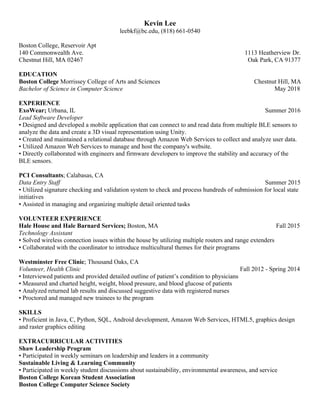 Kevin Lee
leebkf@bc.edu, (818) 661-0540
Boston College, Reservoir Apt
140 Commonwealth Ave. 1113 Heatherview Dr.
Chestnut Hill, MA 02467 Oak Park, CA 91377
EDUCATION
Boston College Morrissey College of Arts and Sciences Chestnut Hill, MA
Bachelor of Science in Computer Science May 2018
EXPERIENCE
ExoWear; Urbana, IL Summer 2016
Lead Software Developer
• Designed and developed a mobile application that can connect to and read data from multiple BLE sensors to
analyze the data and create a 3D visual representation using Unity.
• Created and maintained a relational database through Amazon Web Services to collect and analyze user data.
• Utilized Amazon Web Services to manage and host the company's website.
• Directly collaborated with engineers and firmware developers to improve the stability and accuracy of the
BLE sensors.
PCI Consultants; Calabasas, CA
Data Entry Staff Summer 2015
• Utilized signature checking and validation system to check and process hundreds of submission for local state
initiatives
• Assisted in managing and organizing multiple detail oriented tasks
VOLUNTEER EXPERIENCE
Hale House and Hale Barnard Services; Boston, MA Fall 2015
Technology Assistant
• Solved wireless connection issues within the house by utilizing multiple routers and range extenders
• Collaborated with the coordinator to introduce multicultural themes for their programs
Westminster Free Clinic; Thousand Oaks, CA
Volunteer, Health Clinic Fall 2012 - Spring 2014
• Interviewed patients and provided detailed outline of patient’s condition to physicians
• Measured and charted height, weight, blood pressure, and blood glucose of patients
• Analyzed returned lab results and discussed suggestive data with registered nurses
• Proctored and managed new trainees to the program
SKILLS
• Proficient in Java, C, Python, SQL, Android development, Amazon Web Services, HTML5, graphics design
and raster graphics editing
EXTRACURRICULAR ACTIVITIES
Shaw Leadership Program
• Participated in weekly seminars on leadership and leaders in a community
Sustainable Living & Learning Community
• Participated in weekly student discussions about sustainability, environmental awareness, and service
Boston College Korean Student Association
Boston College Computer Science Society
 