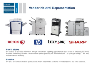 Vendor Neutral Representation
How it Works
We analyze all available information through our software reporting applications to best advise on refresh cycles for to
maintain consistency in brand / manufacturer while optimizing the environment for CPI (cost per image). We also
maintain vendor neutrality.
Benefits
We don’t take on manufacturer quotas so we always lead with the customer in mind and minus any sales pressure.
 