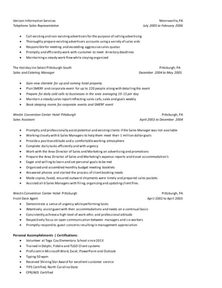 Verizon Information Services Monroeville,PA
Telephone Sales Representative July 2005 to February 2006
 Call existingand non-existingadvertisersfor the purpose of sellingadvertising
 Thoroughly prepare existingadvertisers accounts usinga variety of sales aids
 Responsiblefor meeting and exceeding aggressivesales quotas
 Promptly and efficiently work with customer to meet directory deadlines
 Maintaininga steady work flowwhile stayingorganized
The Holiday Inn Select Pittsburgh-South Pittsburgh, PA
Sales and Catering Manager December 2004 to May 2005
 Gain new clientele for up and coming hotel property
 Plan SMERF and corporate event for up to 220 people alongwith detailingthe event
 Prepare for daily cold calls to businesses in the area averaging 10-15 per day
 Maintain a steady sales reportreflecting sales calls,sales and goals weekly
 Book sleeping rooms for corporate events and SMERF event
Westin Convention Center Hotel Pittsburgh Pittsburgh, PA
Sales Assistant April 2003 to December 2004
 Promptly and professionally assistpotential and existingclients if the Sales Manager was not available
 Workingclosely with 6 Sales Managers to help them meet their 1 million dollargoals
 Providea positiveattitude and a comfortableworking atmosphere
 Complete daily tasks efficiently and with urgency
 Work with the Area Director of Sales and Marketing on advertisingand promotions
 Prepare the Area Director of Sales and Marketing’s expense reports and travel accommodation’s
 Eager and willingto learn and set personal goals to be met
 Organized and assembled monthly budget meeting booklets
 Answered phones and started the process of clientbooking needs
 Made copies,faxed, ensured outward shipments were timely and prepared sales packets
 Assisted all 6 Sales Managers with filing,organizingand updatingclientfiles.
Westin Convention Center Hotel Pittsburgh Pittsburgh, PA
Front Desk Agent April 2002 to April 2003
 Demonstrate a sense of urgency whileperforming tasks
 Attentively assistguestwith their accommodations and needs on a continual basis
 Consistently achievea high level of work ethic and professional attitude
 Respectively focus on open communication between managers and co-workers
 Promptly respond to guest concerns resultingin management appreciation
Personal Accomplishments | Certifications:
 Volunteer at Tega Cay Elementary School since2013
 Trained in Delphi, Fidelio and TLGO Client systems
 Proficientin MicrosoftWord,Excel, PowerPoint and Outlook
 Typing 50 wpm
 Received ShiningStar Award for excellent customer service
 TIPS Certified, North CarolinaState
 CPR/AED Certified
 