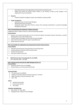 - Write News Articles for the organizations Intranet hub for my business unit.
- Update and re-write the Service stream content, in the intranet, to keep up with changes in the
organisation’s focus and initiatives
• Research
- Created competitive intelligence reports and competitor company profiles
• People management
- Supervised a team of two Content Managers.
- Mentored new joiners and juniors.
- Conducted several ‘Share Best Practice’ sessions that eventually materialised in successful Knowledge
Management processes.
Role: Financial Research Analyst for Telekurs Financial
Engagement details: Telekurs Financial is a Swiss financial data provider.
Responsibilities
• Research and analyze financial data for the US Securities Market and provide relevant information to world’s
leading banks to use in their trading rooms.
• Conduct Quality and feedback sessions with the team fortnightly
• Send month end status report for a given responsibility area
• Quality check for the team
Role: Lease Auditor for auditing Site Lease Agreements for Sprint Telecom Services
Responsibilities
• Audit Site Lease documents and examination of accounting entries
• Involved extensive interaction with the onshore team
• Conduct training sessions
• Send status reports for the team
II. HSBC Electronic Data Processing India Pvt. Ltd. (HDPI)
From: November 2005 – July 2007
Role: Customer Service Executive for HSBC Mortgage Services, US
Responsibilities
• Resolving customer issues on mortgages
• Conduct sessions on communication & soft skills
QUALIFICATIONS:
• ‘O’ Level course from DOEACC
• Bachelor of Commerce (Hons) ( Calcutta University) - First Class
• Higher Secondary ( Calcutta University) – 64%
• ICSE – 78%
SKILLS:
• Strong Communication
• Great convincing skills
• Team Player
PERSONAL INFORMATION:
• Date of Birth: 24th
Sept, 1983
• Languages Known: English, Hindi and Bengali
2
 