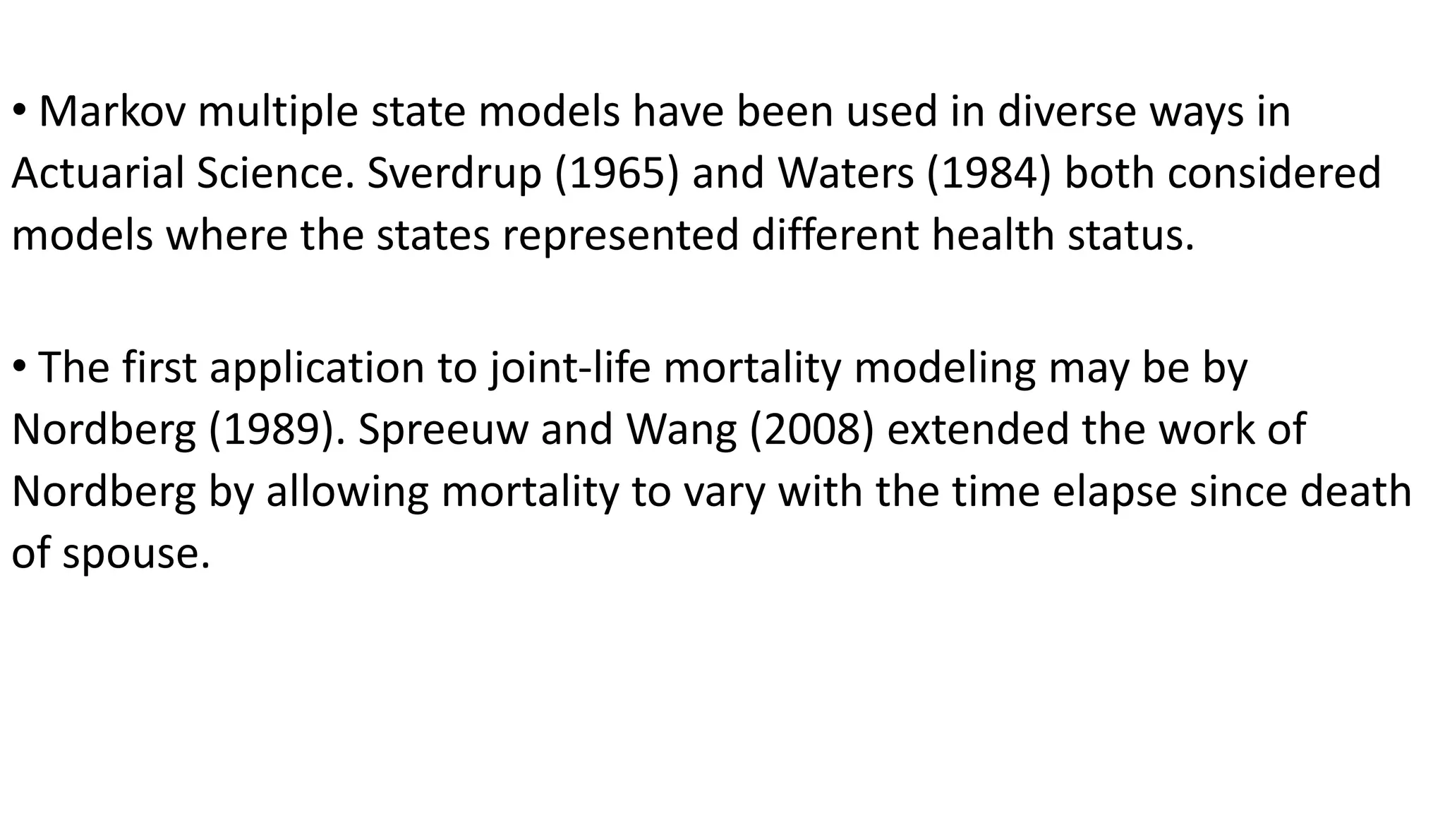 • Markov multiple state models have been used in diverse ways in
Actuarial Science. Sverdrup (1965) and Waters (1984) both considered
models where the states represented different health status.
• The first application to joint-life mortality modeling may be by
Nordberg (1989). Spreeuw and Wang (2008) extended the work of
Nordberg by allowing mortality to vary with the time elapse since death
of spouse.
 