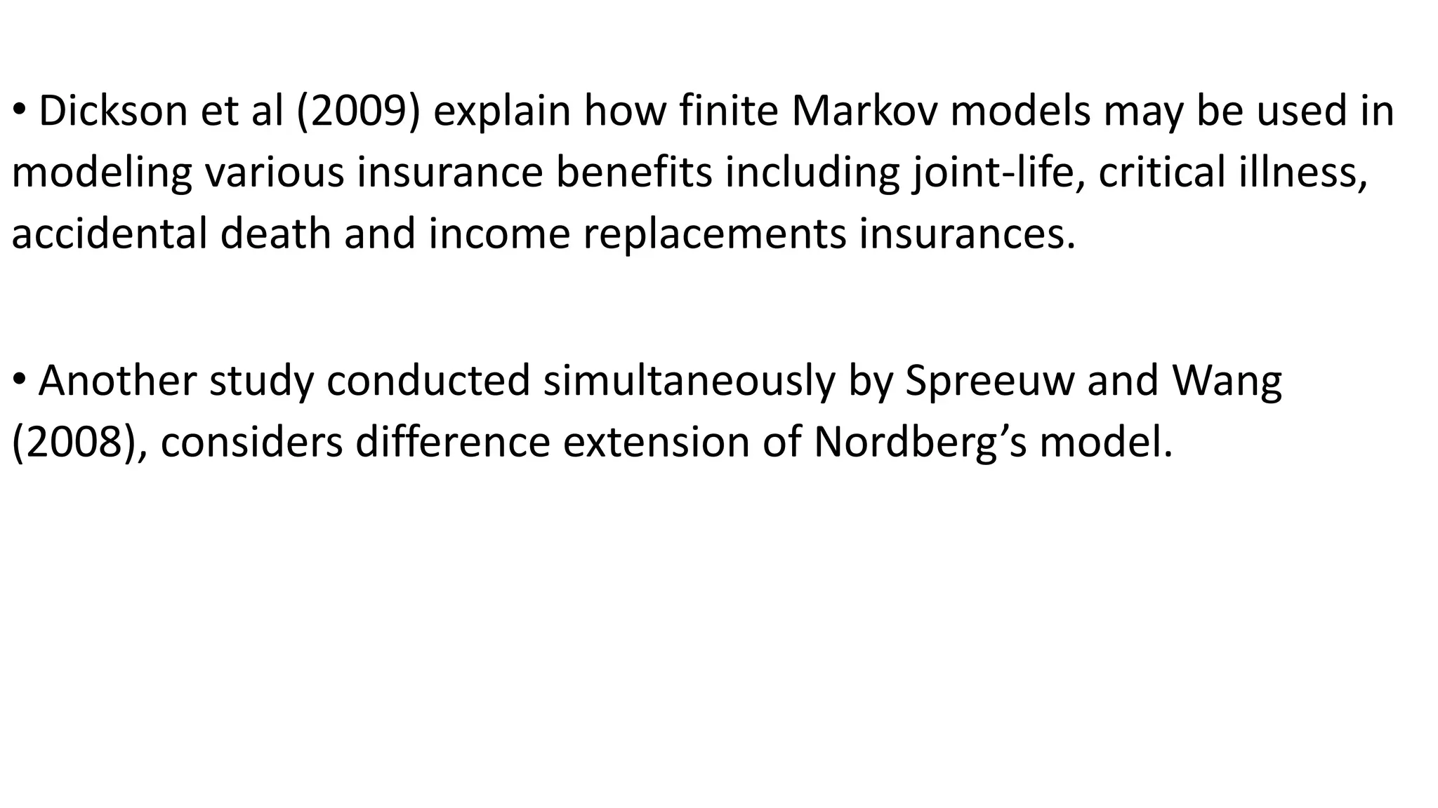 • Dickson et al (2009) explain how finite Markov models may be used in
modeling various insurance benefits including joint-life, critical illness,
accidental death and income replacements insurances.
• Another study conducted simultaneously by Spreeuw and Wang
(2008), considers difference extension of Nordberg’s model.
 