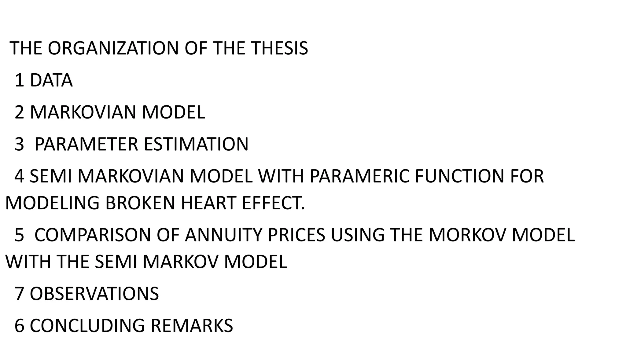 THE ORGANIZATION OF THE THESIS
1 DATA
2 MARKOVIAN MODEL
3 PARAMETER ESTIMATION
4 SEMI MARKOVIAN MODEL WITH PARAMERIC FUNCTION FOR
MODELING BROKEN HEART EFFECT.
5 COMPARISON OF ANNUITY PRICES USING THE MORKOV MODEL
WITH THE SEMI MARKOV MODEL
7 OBSERVATIONS
6 CONCLUDING REMARKS
 