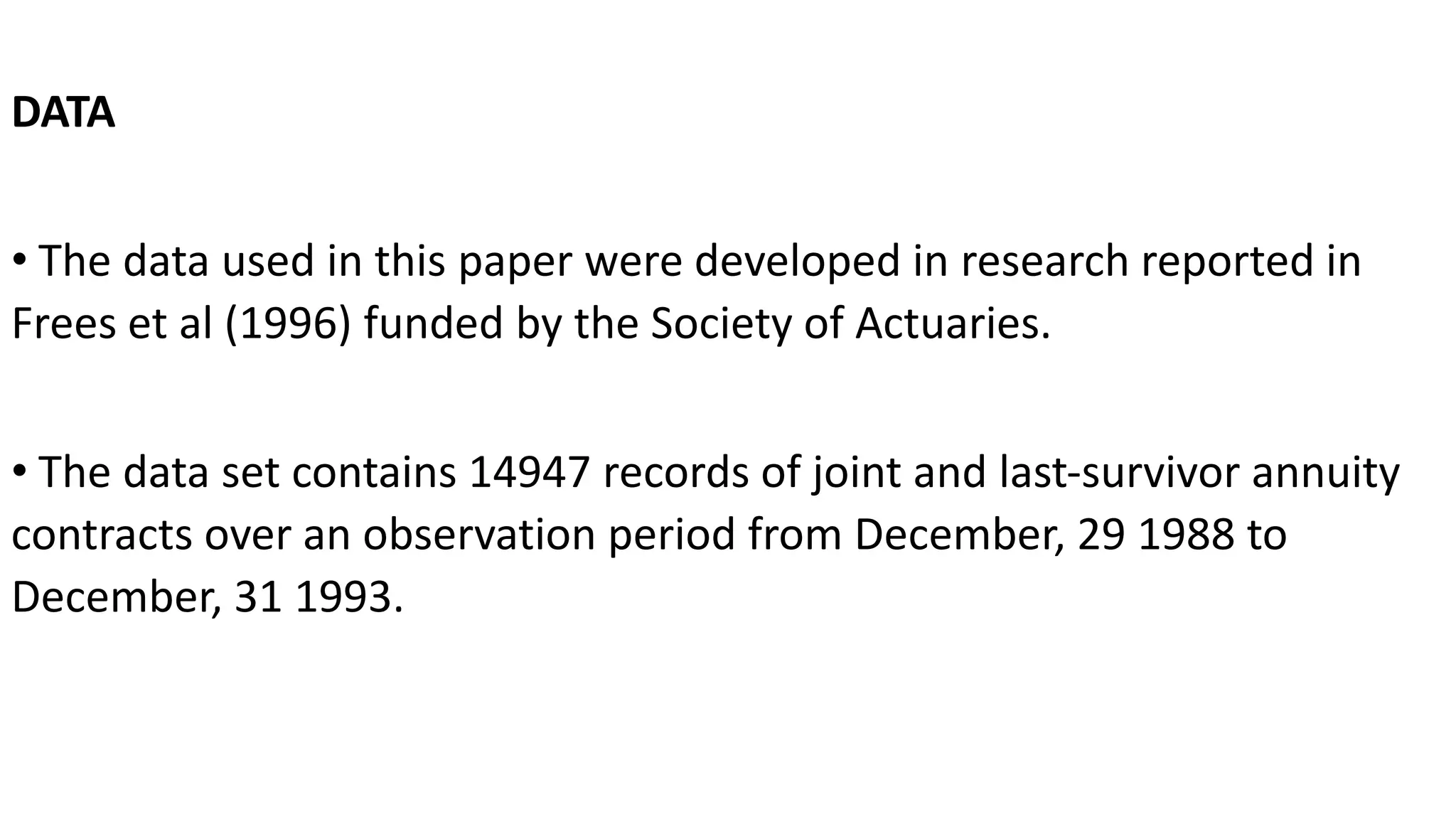 DATA
• The data used in this paper were developed in research reported in
Frees et al (1996) funded by the Society of Actuaries.
• The data set contains 14947 records of joint and last-survivor annuity
contracts over an observation period from December, 29 1988 to
December, 31 1993.
 