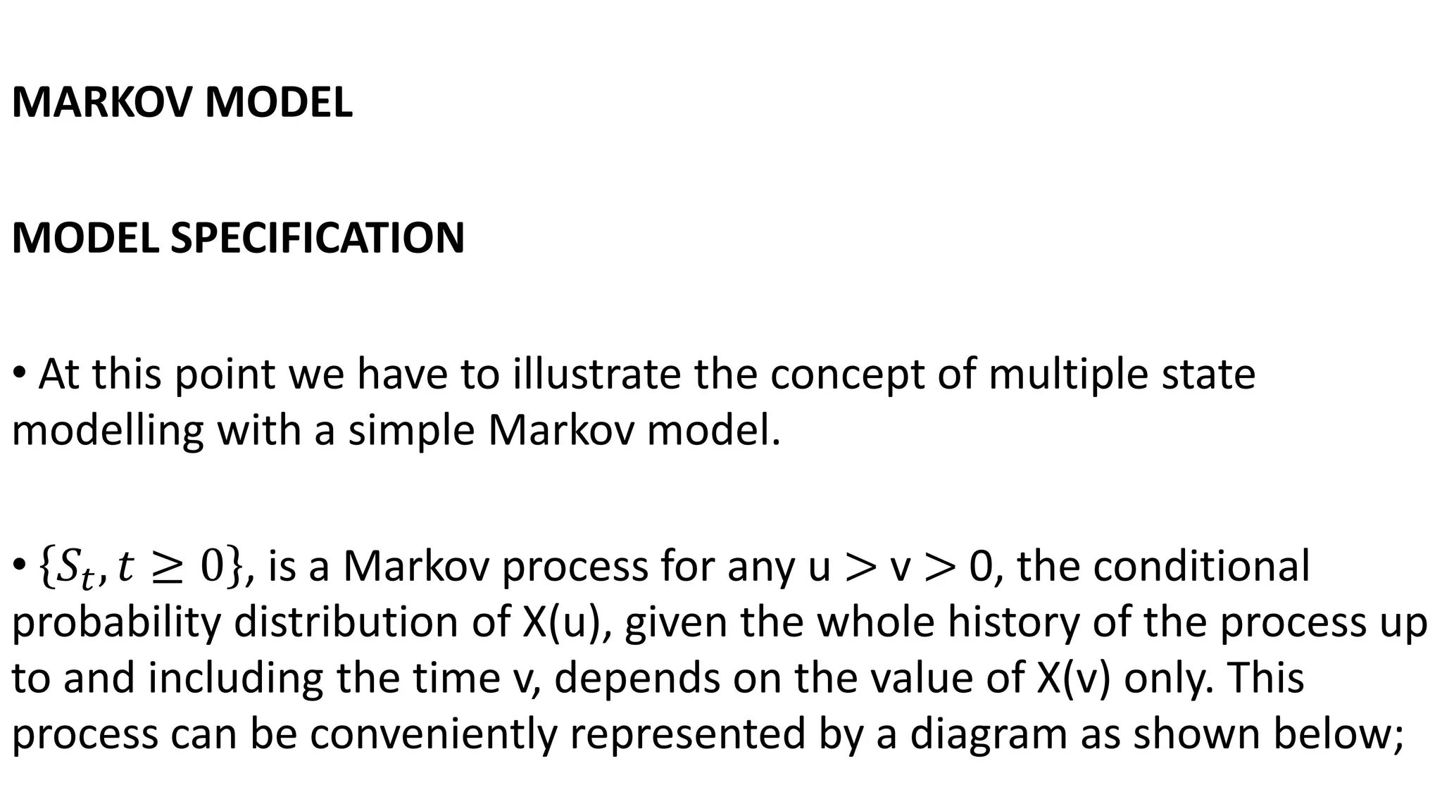 MARKOV MODEL
MODEL SPECIFICATION
• At this point we have to illustrate the concept of multiple state
modelling with a simple Markov model.
• 𝑆𝑡, 𝑡 ≥ 0 , is a Markov process for any u > v > 0, the conditional
probability distribution of X(u), given the whole history of the process up
to and including the time v, depends on the value of X(v) only. This
process can be conveniently represented by a diagram as shown below;
 