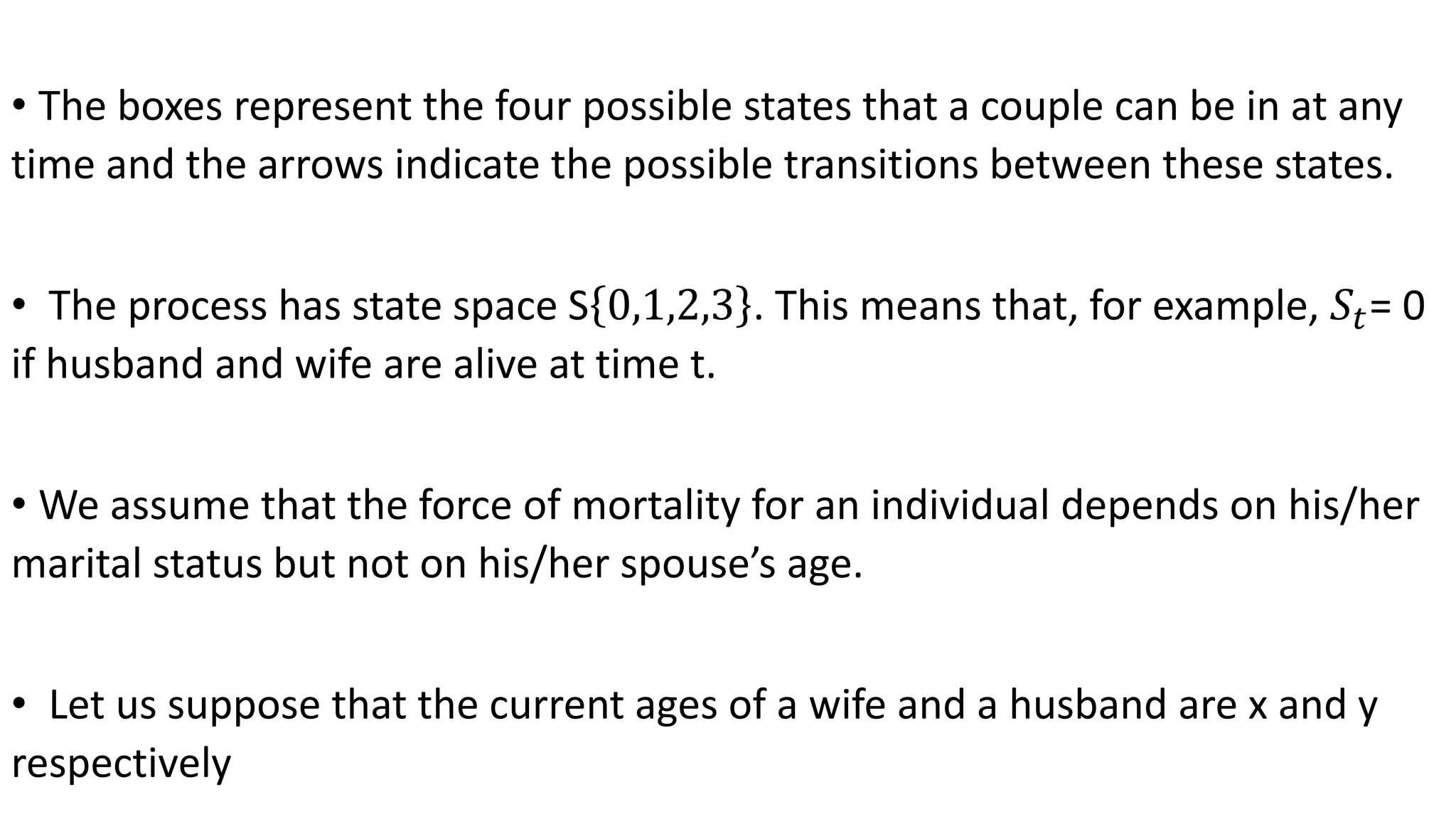 • The boxes represent the four possible states that a couple can be in at any
time and the arrows indicate the possible transitions between these states.
• The process has state space S 0,1,2,3 . This means that, for example, 𝑆𝑡= 0
if husband and wife are alive at time t.
• We assume that the force of mortality for an individual depends on his/her
marital status but not on his/her spouse’s age.
• Let us suppose that the current ages of a wife and a husband are x and y
respectively
 