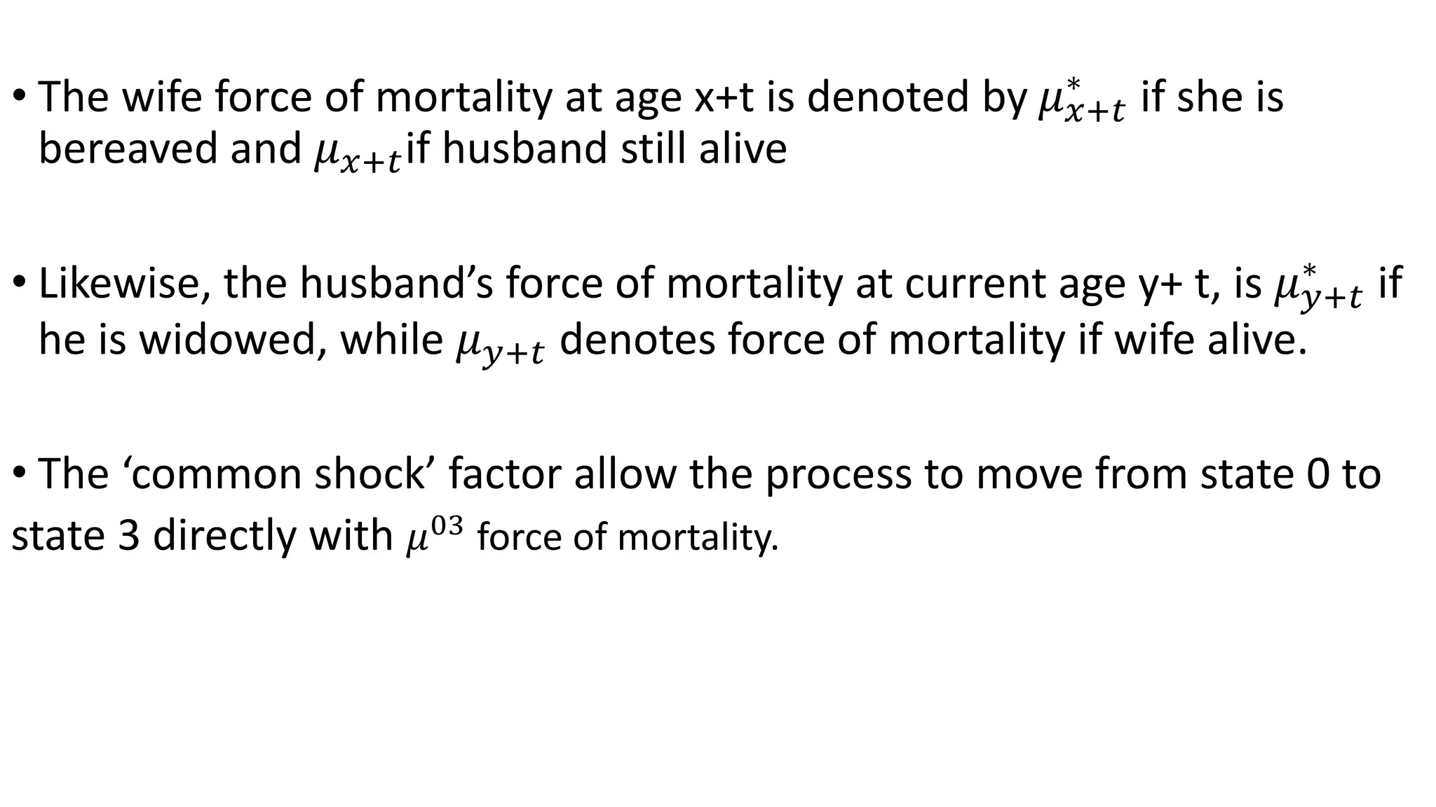 • The wife force of mortality at age x+t is denoted by 𝜇 𝑥+𝑡
∗
if she is
bereaved and 𝜇 𝑥+𝑡if husband still alive
• Likewise, the husband’s force of mortality at current age y+ t, is 𝜇 𝑦+𝑡
∗
if
he is widowed, while 𝜇 𝑦+𝑡 denotes force of mortality if wife alive.
• The ‘common shock’ factor allow the process to move from state 0 to
state 3 directly with 𝜇03
force of mortality.
 