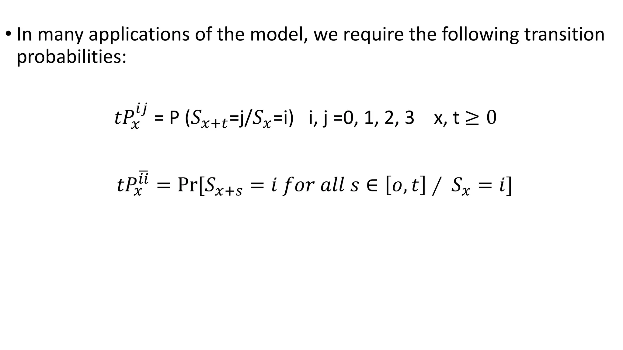 • In many applications of the model, we require the following transition
probabilities:
𝑡𝑃𝑥
𝑖𝑗
= P (𝑆 𝑥+𝑡=j/𝑆 𝑥=i) i, j =0, 1, 2, 3 x, t ≥ 0
𝑡𝑃𝑥
𝑖𝑖
= Pr[𝑆 𝑥+𝑠 = 𝑖 𝑓𝑜𝑟 𝑎𝑙𝑙 𝑠 ∈ 𝑜, 𝑡 ∕ 𝑆 𝑥 = 𝑖]
 