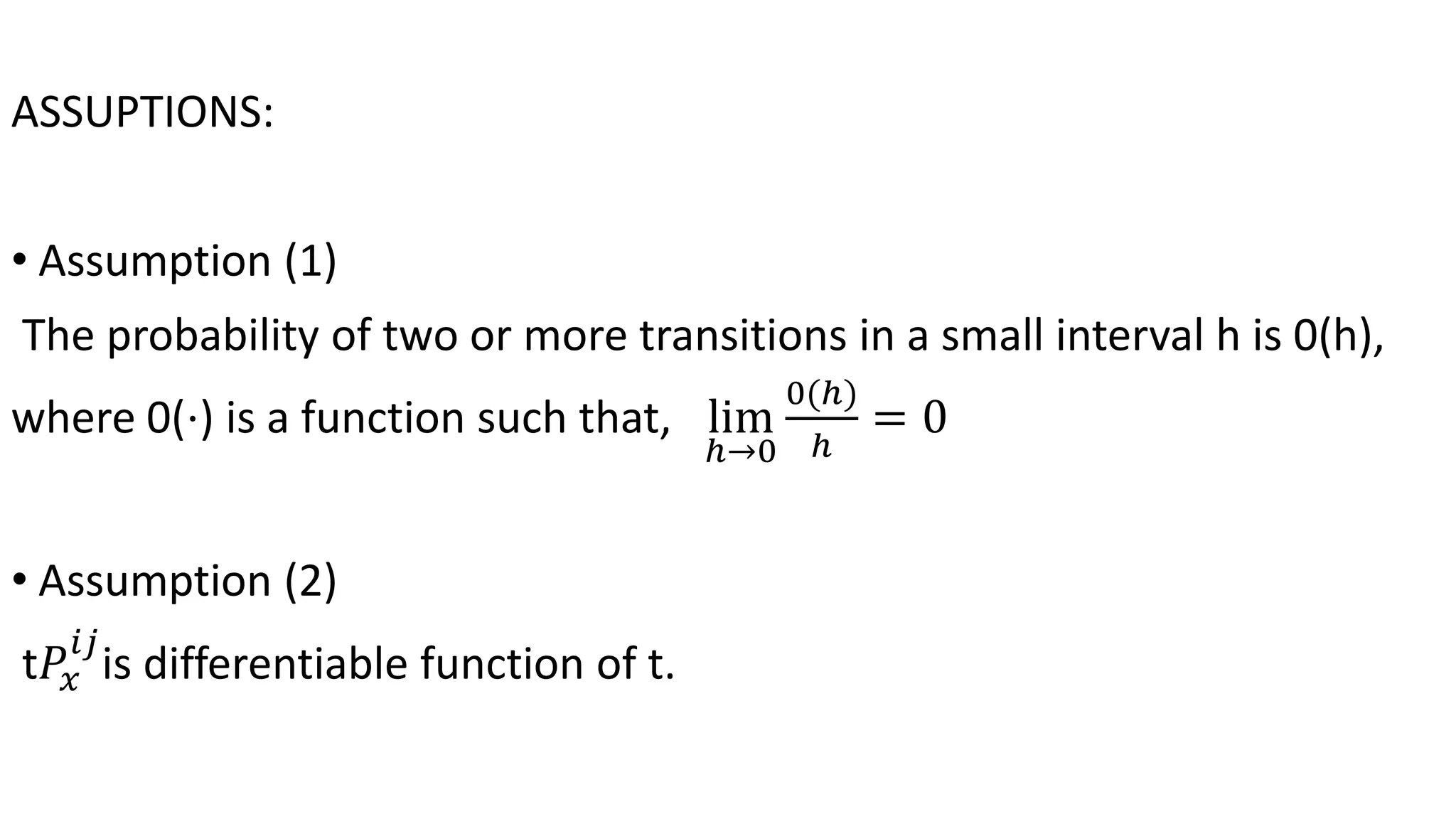ASSUPTIONS:
• Assumption (1)
The probability of two or more transitions in a small interval h is 0(h),
where 0(⋅) is a function such that, lim
ℎ→0
0(ℎ)
ℎ
= 0
• Assumption (2)
t𝑃𝑥
𝑖𝑗
is differentiable function of t.
 