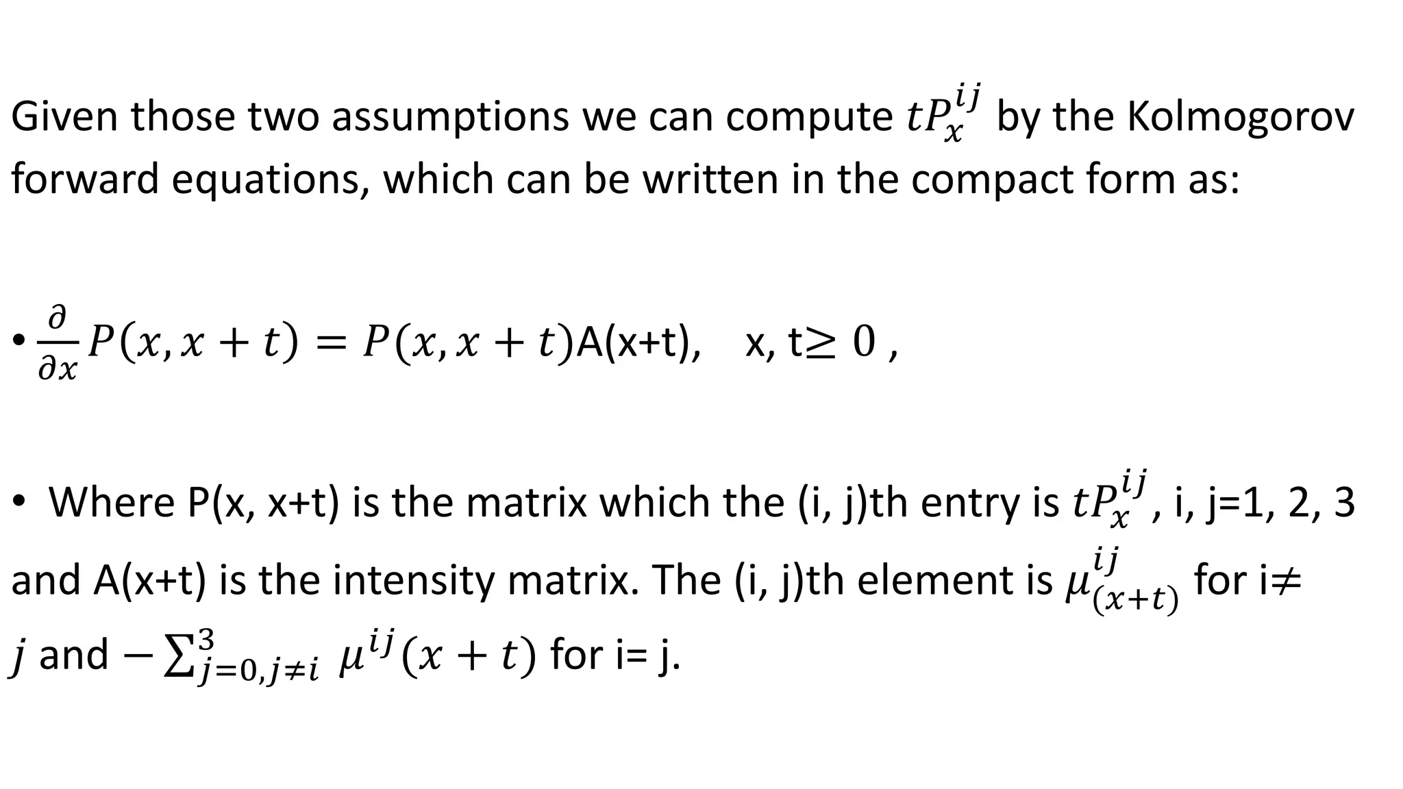 Given those two assumptions we can compute 𝑡𝑃𝑥
𝑖𝑗
by the Kolmogorov
forward equations, which can be written in the compact form as:
•
𝜕
𝜕𝑥
𝑃 𝑥, 𝑥 + 𝑡 = 𝑃(𝑥, 𝑥 + 𝑡)A(x+t), x, t≥ 0 ,
• Where P(x, x+t) is the matrix which the (i, j)th entry is 𝑡𝑃𝑥
𝑖𝑗
, i, j=1, 2, 3
and A(x+t) is the intensity matrix. The (i, j)th element is 𝜇(𝑥+𝑡)
𝑖𝑗
for i≠
𝑗 and − 𝑗=0,𝑗≠𝑖
3
𝜇 𝑖𝑗
(𝑥 + 𝑡) for i= j.
 