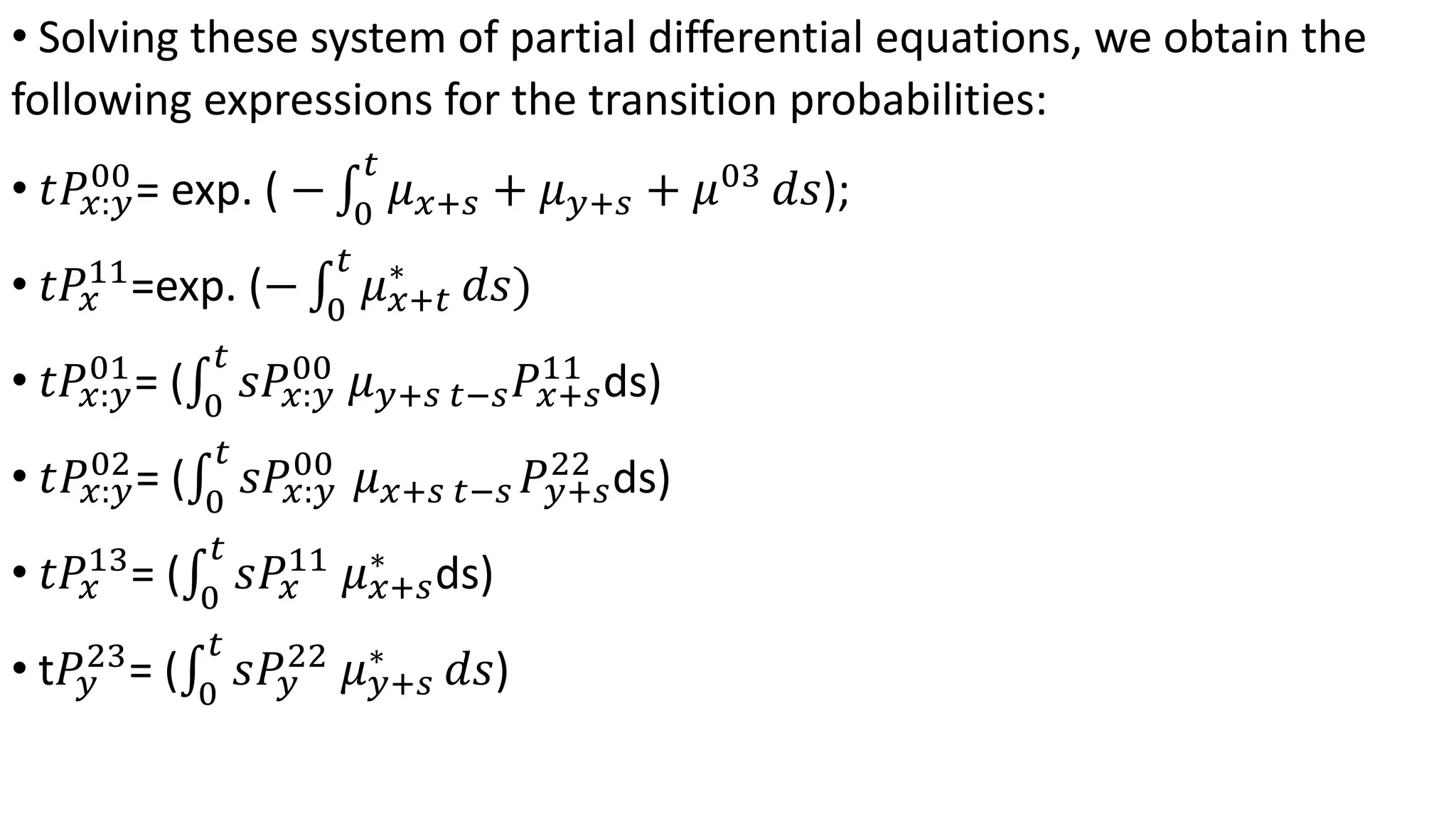 • Solving these system of partial differential equations, we obtain the
following expressions for the transition probabilities:
• 𝑡𝑃𝑥:𝑦
00
= exp. ( − 0
𝑡
𝜇 𝑥+𝑠 + 𝜇 𝑦+𝑠 + 𝜇03
𝑑𝑠);
• 𝑡𝑃𝑥
11
=exp. (− 0
𝑡
𝜇 𝑥+𝑡
∗
𝑑𝑠)
• 𝑡𝑃𝑥:𝑦
01
= ( 0
𝑡
𝑠𝑃𝑥:𝑦
00
𝜇 𝑦+𝑠 𝑡−𝑠 𝑃𝑥+𝑠
11
ds)
• 𝑡𝑃𝑥:𝑦
02
= ( 0
𝑡
𝑠𝑃𝑥:𝑦
00
𝜇 𝑥+𝑠 𝑡−𝑠 𝑃𝑦+𝑠
22
ds)
• 𝑡𝑃𝑥
13
= ( 0
𝑡
𝑠𝑃𝑥
11
𝜇 𝑥+𝑠
∗
ds)
• t𝑃𝑦
23
= ( 0
𝑡
𝑠𝑃𝑦
22
𝜇 𝑦+𝑠
∗
𝑑𝑠)
 